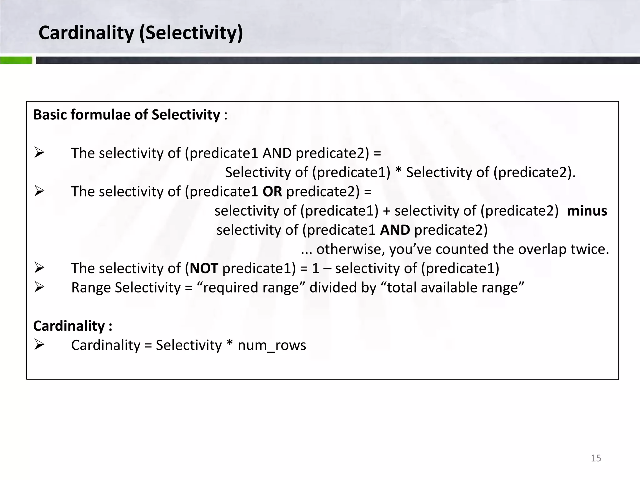 Cardinality (Selectivity) Basic formulae of Selectivity :  The selectivity of (predicate1 AND predicate2) = Selectivity of (predicate1) * Selectivity of (predicate2).  The selectivity of (predicate1 OR predicate2) = selectivity of (predicate1) + selectivity of (predicate2) minus selectivity of (predicate1 AND predicate2) ... otherwise, you’ve counted the overlap twice.  The selectivity of (NOT predicate1) = 1 – selectivity of (predicate1)  Range Selectivity = “required range” divided by “total available range” Cardinality :  Cardinality = Selectivity * num_rows 15 