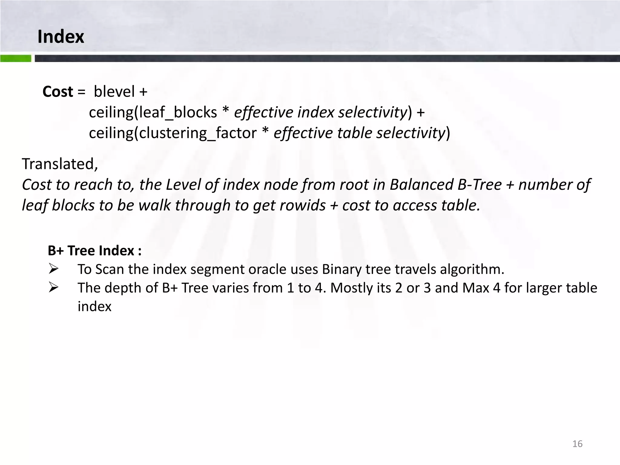 Index Cost = blevel + ceiling(leaf_blocks * effective index selectivity) + ceiling(clustering_factor * effective table selectivity) Translated, Cost to reach to, the Level of index node from root in Balanced B-Tree + number of leaf blocks to be walk through to get rowids + cost to access table. B+ Tree Index :  To Scan the index segment oracle uses Binary tree travels algorithm.  The depth of B+ Tree varies from 1 to 4. Mostly its 2 or 3 and Max 4 for larger table index 16 
