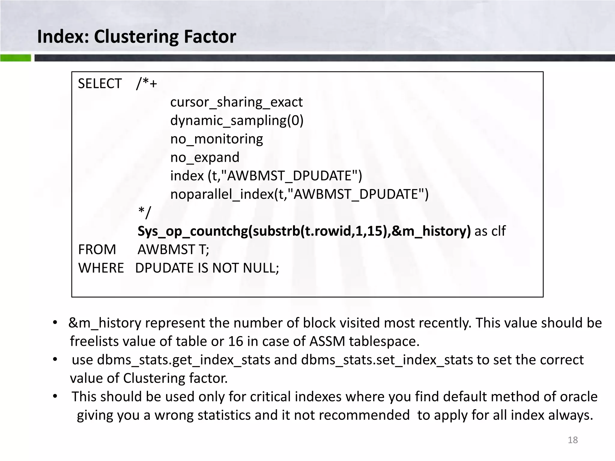 Index: Clustering Factor SELECT /*+ cursor_sharing_exact dynamic_sampling(0) no_monitoring no_expand index (t,"AWBMST_DPUDATE") noparallel_index(t,"AWBMST_DPUDATE") */ Sys_op_countchg(substrb(t.rowid,1,15),&m_history) as clf FROM AWBMST T; WHERE DPUDATE IS NOT NULL; • &m_history represent the number of block visited most recently. This value should be freelists value of table or 16 in case of ASSM tablespace. • use dbms_stats.get_index_stats and dbms_stats.set_index_stats to set the correct value of Clustering factor. • This should be used only for critical indexes where you find default method of oracle giving you a wrong statistics and it not recommended to apply for all index always. 18 