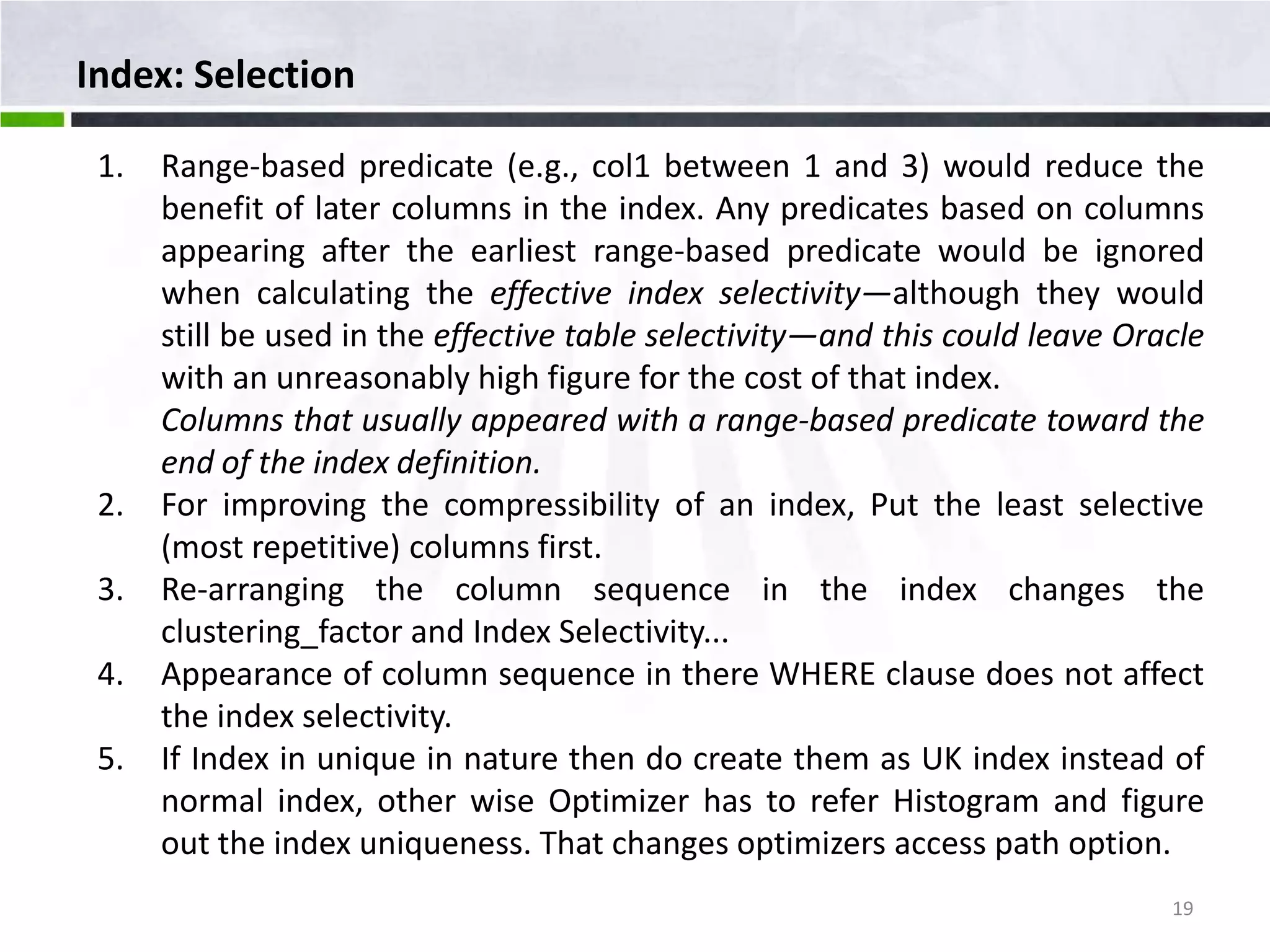 Index: Selection 1. Range-based predicate (e.g., col1 between 1 and 3) would reduce the benefit of later columns in the index. Any predicates based on columns appearing after the earliest range-based predicate would be ignored when calculating the effective index selectivity—although they would still be used in the effective table selectivity—and this could leave Oracle with an unreasonably high figure for the cost of that index. Columns that usually appeared with a range-based predicate toward the end of the index definition. 2. For improving the compressibility of an index, Put the least selective (most repetitive) columns first. 3. Re-arranging the column sequence in the index changes the clustering_factor and Index Selectivity... 4. Appearance of column sequence in there WHERE clause does not affect the index selectivity. 5. If Index in unique in nature then do create them as UK index instead of normal index, other wise Optimizer has to refer Histogram and figure out the index uniqueness. That changes optimizers access path option. 19 