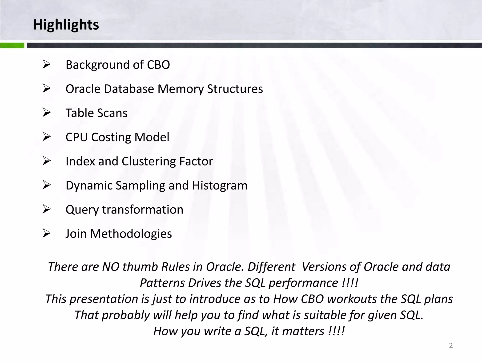 Highlights  Background of CBO  Oracle Database Memory Structures  Table Scans  CPU Costing Model  Index and Clustering Factor  Dynamic Sampling and Histogram  Query transformation  Join Methodologies There are NO thumb Rules in Oracle. Different Versions of Oracle and data Patterns Drives the SQL performance !!!! This presentation is just to introduce as to How CBO workouts the SQL plans That probably will help you to find what is suitable for given SQL. How you write a SQL, it matters !!!! 2 