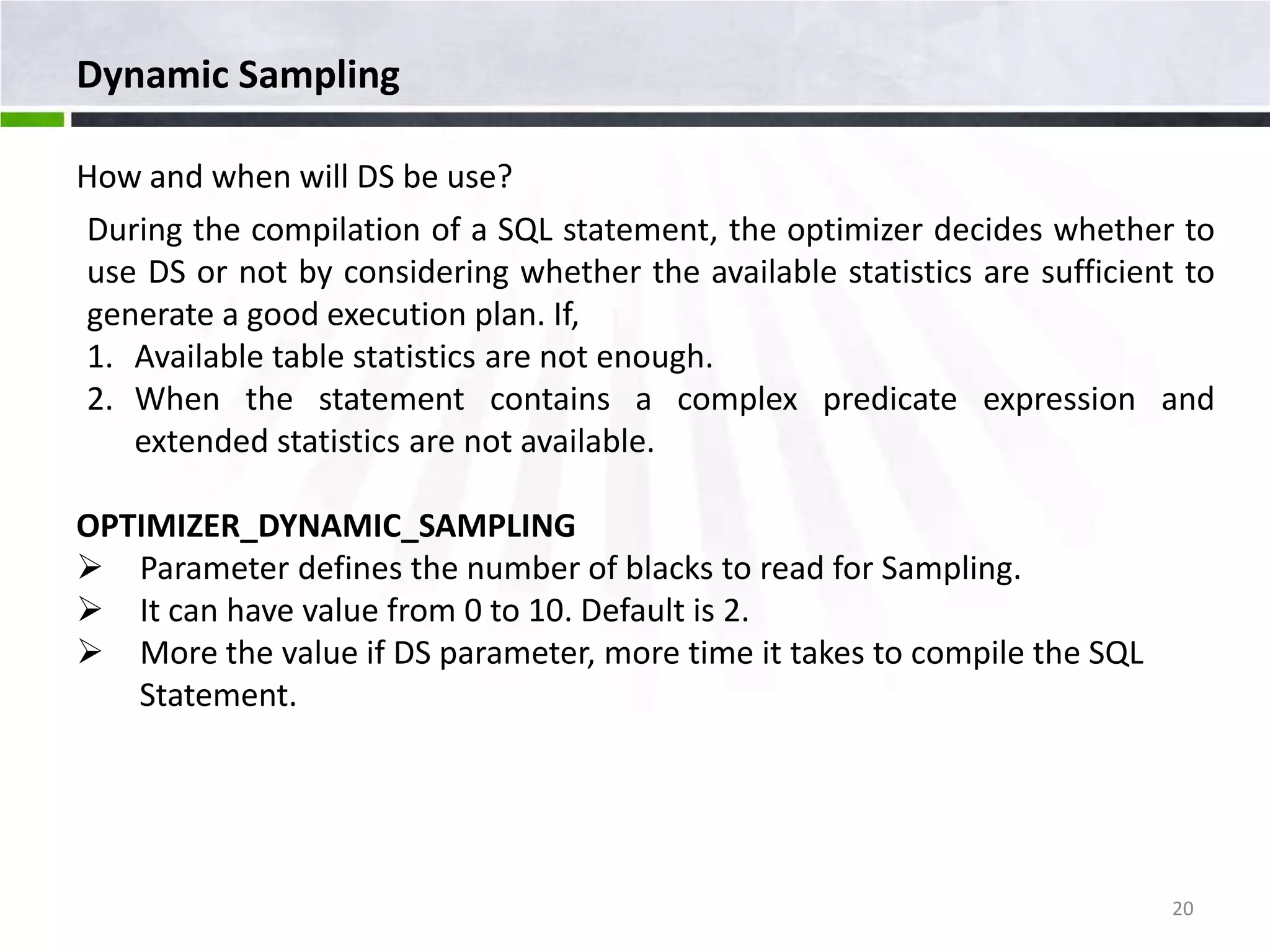 Dynamic Sampling How and when will DS be use? During the compilation of a SQL statement, the optimizer decides whether to use DS or not by considering whether the available statistics are sufficient to generate a good execution plan. If, 1. Available table statistics are not enough. 2. When the statement contains a complex predicate expression and extended statistics are not available. OPTIMIZER_DYNAMIC_SAMPLING  Parameter defines the number of blacks to read for Sampling.  It can have value from 0 to 10. Default is 2.  More the value if DS parameter, more time it takes to compile the SQL Statement. 20 