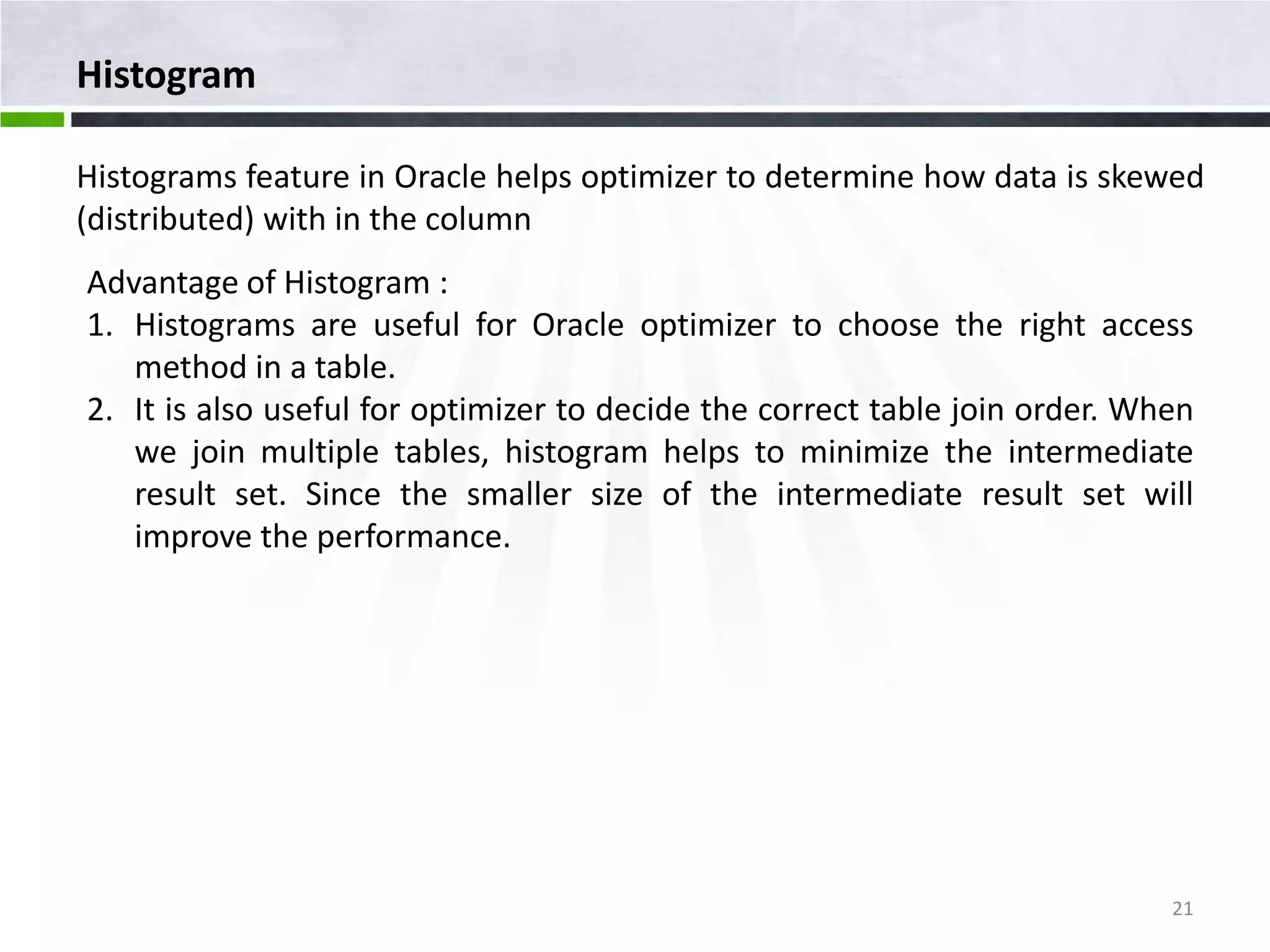 Histogram Histograms feature in Oracle helps optimizer to determine how data is skewed (distributed) with in the column Advantage of Histogram : 1. Histograms are useful for Oracle optimizer to choose the right access method in a table. 2. It is also useful for optimizer to decide the correct table join order. When we join multiple tables, histogram helps to minimize the intermediate result set. Since the smaller size of the intermediate result set will improve the performance. 21 