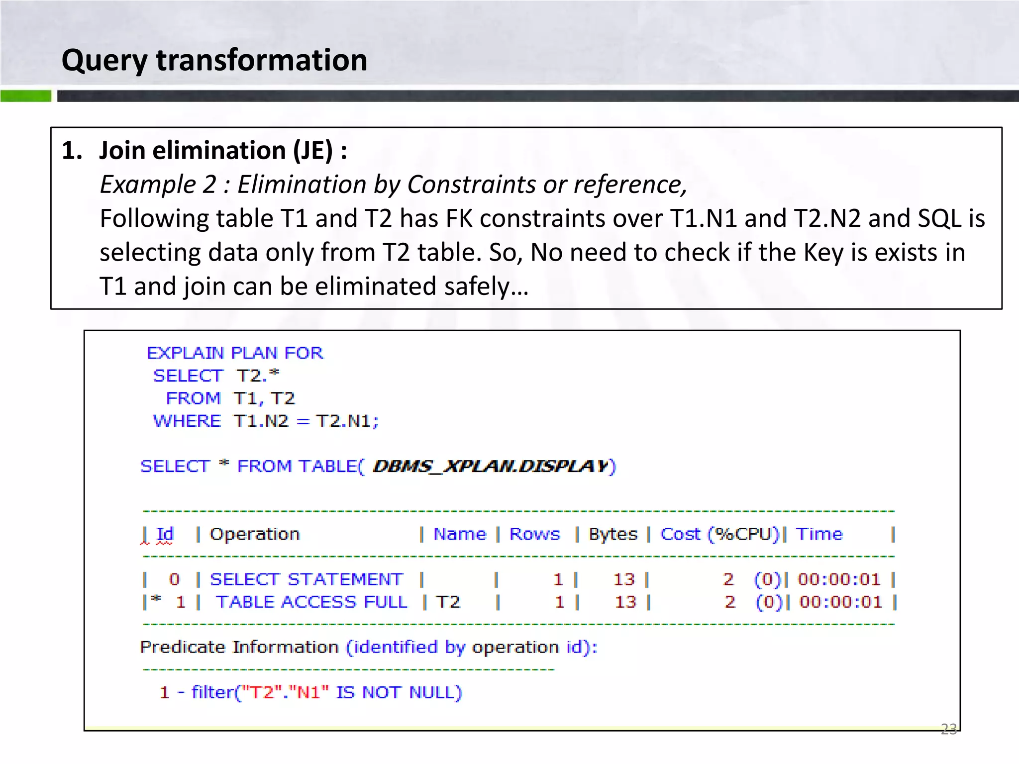 Query transformation 1. Join elimination (JE) : Example 2 : Elimination by Constraints or reference, Following table T1 and T2 has FK constraints over T1.N1 and T2.N2 and SQL is selecting data only from T2 table. So, No need to check if the Key is exists in T1 and join can be eliminated safely… 23 
