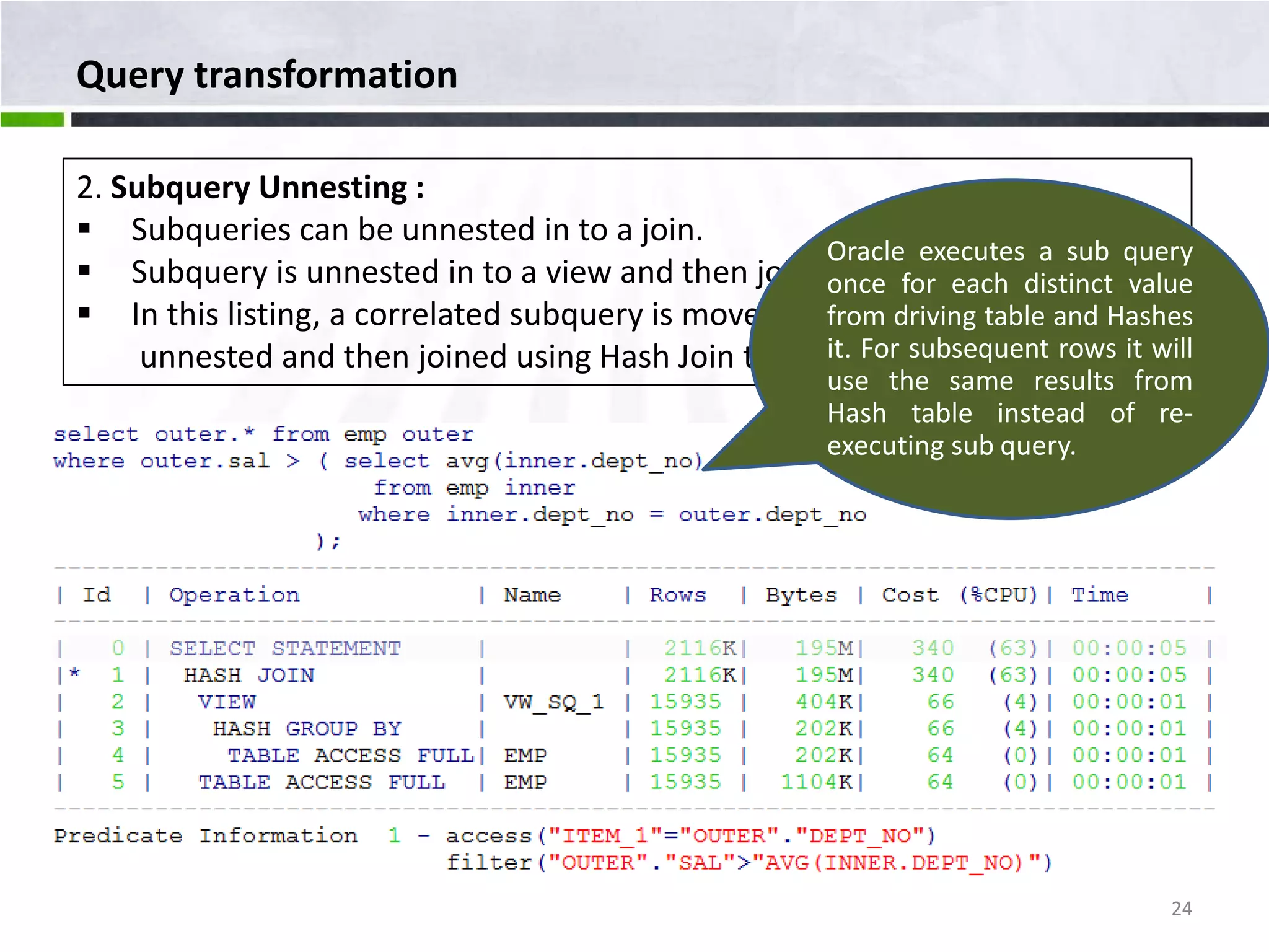 Query transformation 2. Subquery Unnesting :  Subqueries can be unnested in to a join. Oracle executes a sub query  Subquery is unnested in to a view and then joined to other row sources. once for each distinct value  In this listing, a correlated subquery is moved in to a view VW_SQ_1,Hashes from driving table and unnested and then joined using Hash Join technique. subsequent rows it will it. For use the same results from Hash table instead of re- executing sub query. 24 
