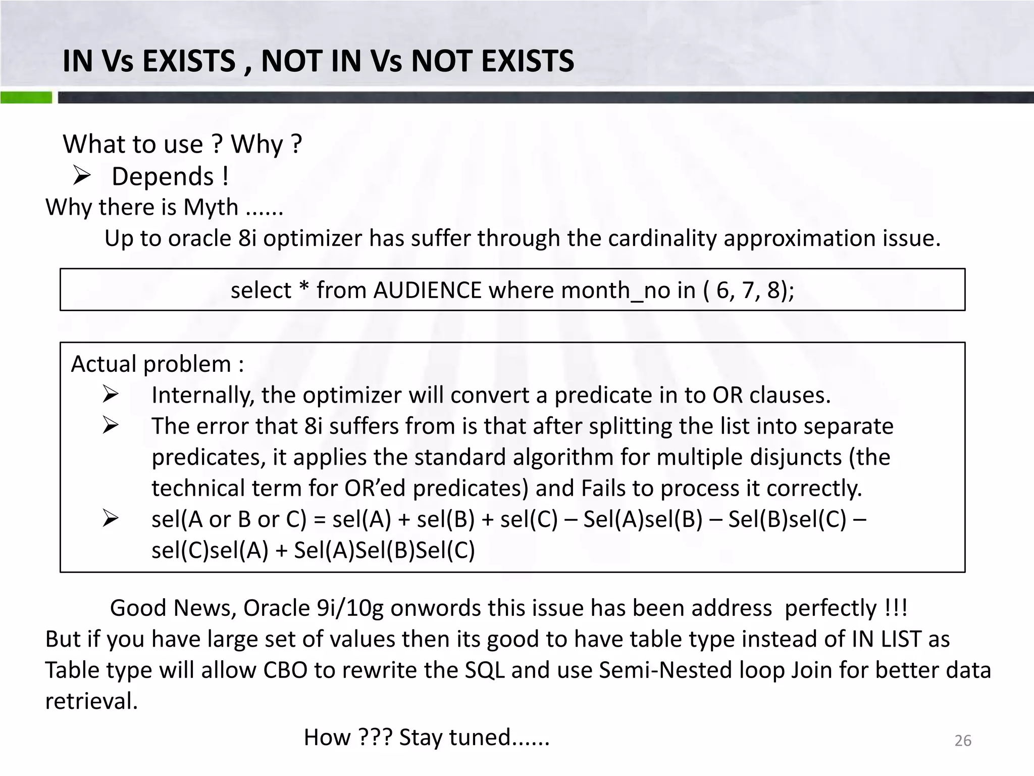 IN Vs EXISTS , NOT IN Vs NOT EXISTS What to use ? Why ?  Depends ! Why there is Myth ...... Up to oracle 8i optimizer has suffer through the cardinality approximation issue. select * from AUDIENCE where month_no in ( 6, 7, 8); Actual problem :  Internally, the optimizer will convert a predicate in to OR clauses.  The error that 8i suffers from is that after splitting the list into separate predicates, it applies the standard algorithm for multiple disjuncts (the technical term for OR’ed predicates) and Fails to process it correctly.  sel(A or B or C) = sel(A) + sel(B) + sel(C) – Sel(A)sel(B) – Sel(B)sel(C) – sel(C)sel(A) + Sel(A)Sel(B)Sel(C) Good News, Oracle 9i/10g onwords this issue has been address perfectly !!! But if you have large set of values then its good to have table type instead of IN LIST as Table type will allow CBO to rewrite the SQL and use Semi-Nested loop Join for better data retrieval. How ??? Stay tuned...... 26 
