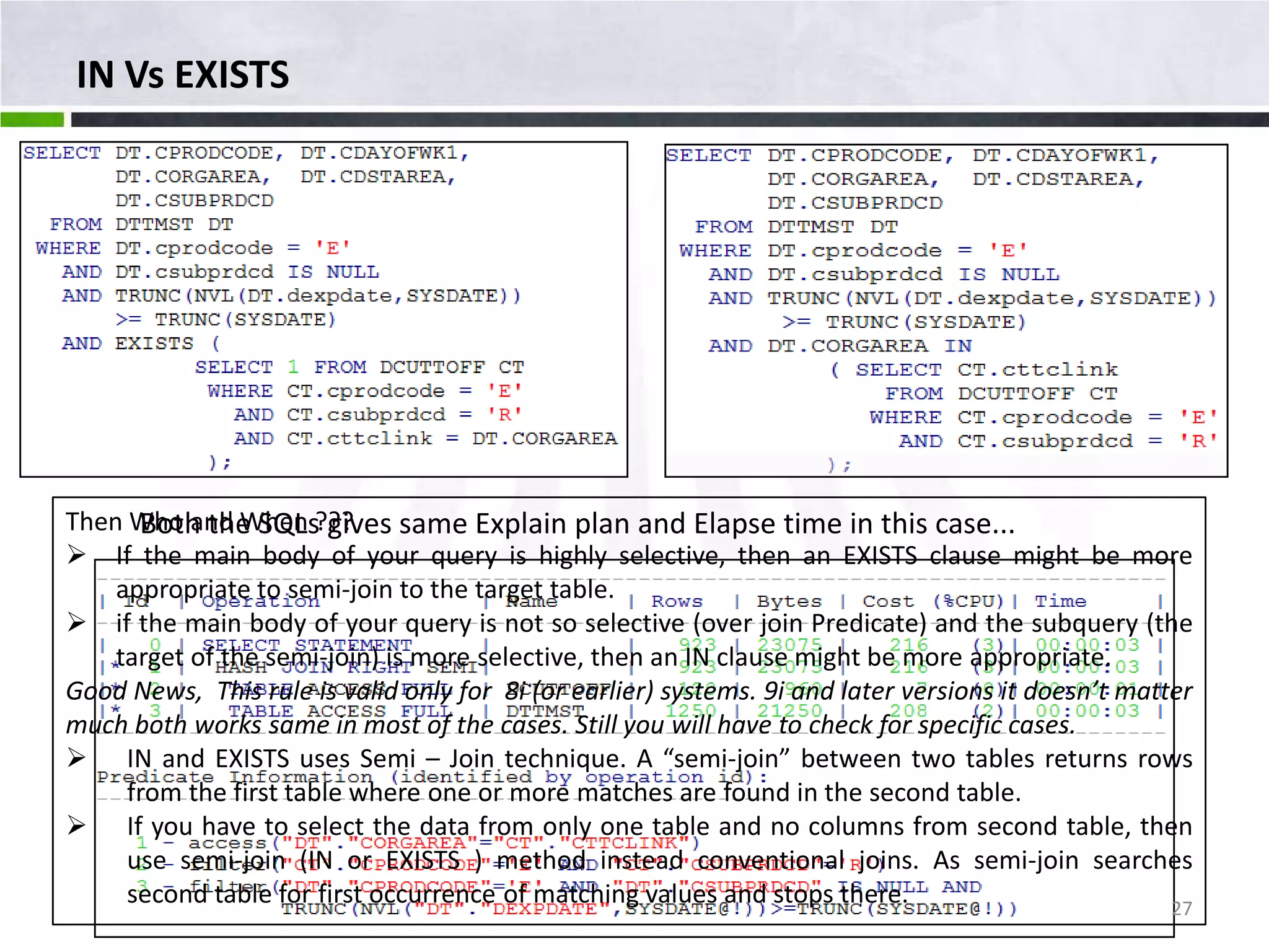 IN Vs EXISTS Then Who and When ??? Both the SQLs gives same Explain plan and Elapse time in this case...  If the main body of your query is highly selective, then an EXISTS clause might be more appropriate to semi-join to the target table.  if the main body of your query is not so selective (over join Predicate) and the subquery (the target of the semi-join) is more selective, then an IN clause might be more appropriate. Good News, This rule is valid only for 8i (or earlier) systems. 9i and later versions it doesn’t matter much both works same in most of the cases. Still you will have to check for specific cases.  IN and EXISTS uses Semi – Join technique. A “semi-join” between two tables returns rows from the first table where one or more matches are found in the second table.  If you have to select the data from only one table and no columns from second table, then use semi-join (IN or EXISTS ) method instead conventional joins. As semi-join searches second table for first occurrence of matching values and stops there. 27 