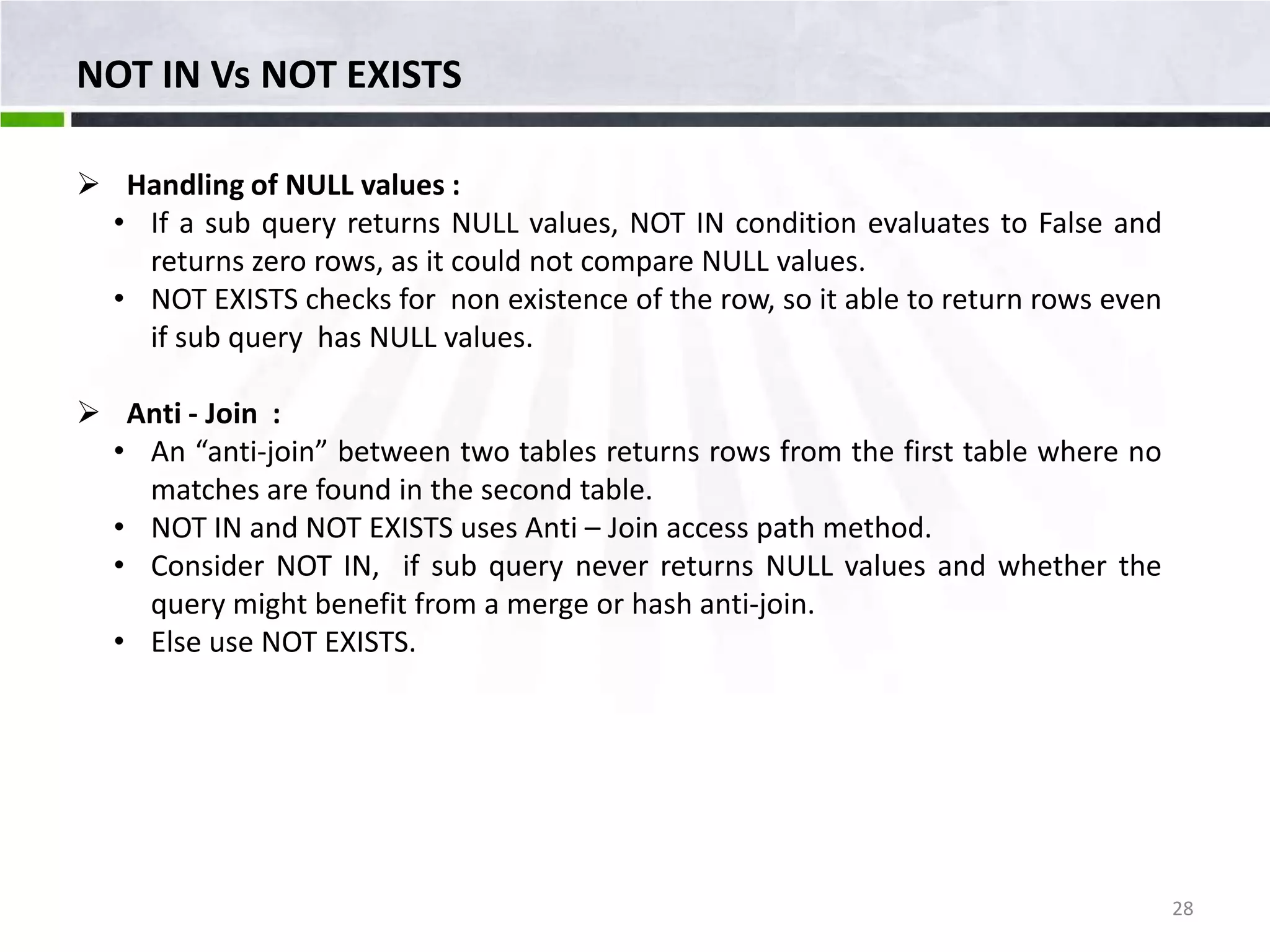 NOT IN Vs NOT EXISTS  Handling of NULL values : • If a sub query returns NULL values, NOT IN condition evaluates to False and returns zero rows, as it could not compare NULL values. • NOT EXISTS checks for non existence of the row, so it able to return rows even if sub query has NULL values.  Anti - Join : • An “anti-join” between two tables returns rows from the first table where no matches are found in the second table. • NOT IN and NOT EXISTS uses Anti – Join access path method. • Consider NOT IN, if sub query never returns NULL values and whether the query might benefit from a merge or hash anti-join. • Else use NOT EXISTS. 28 