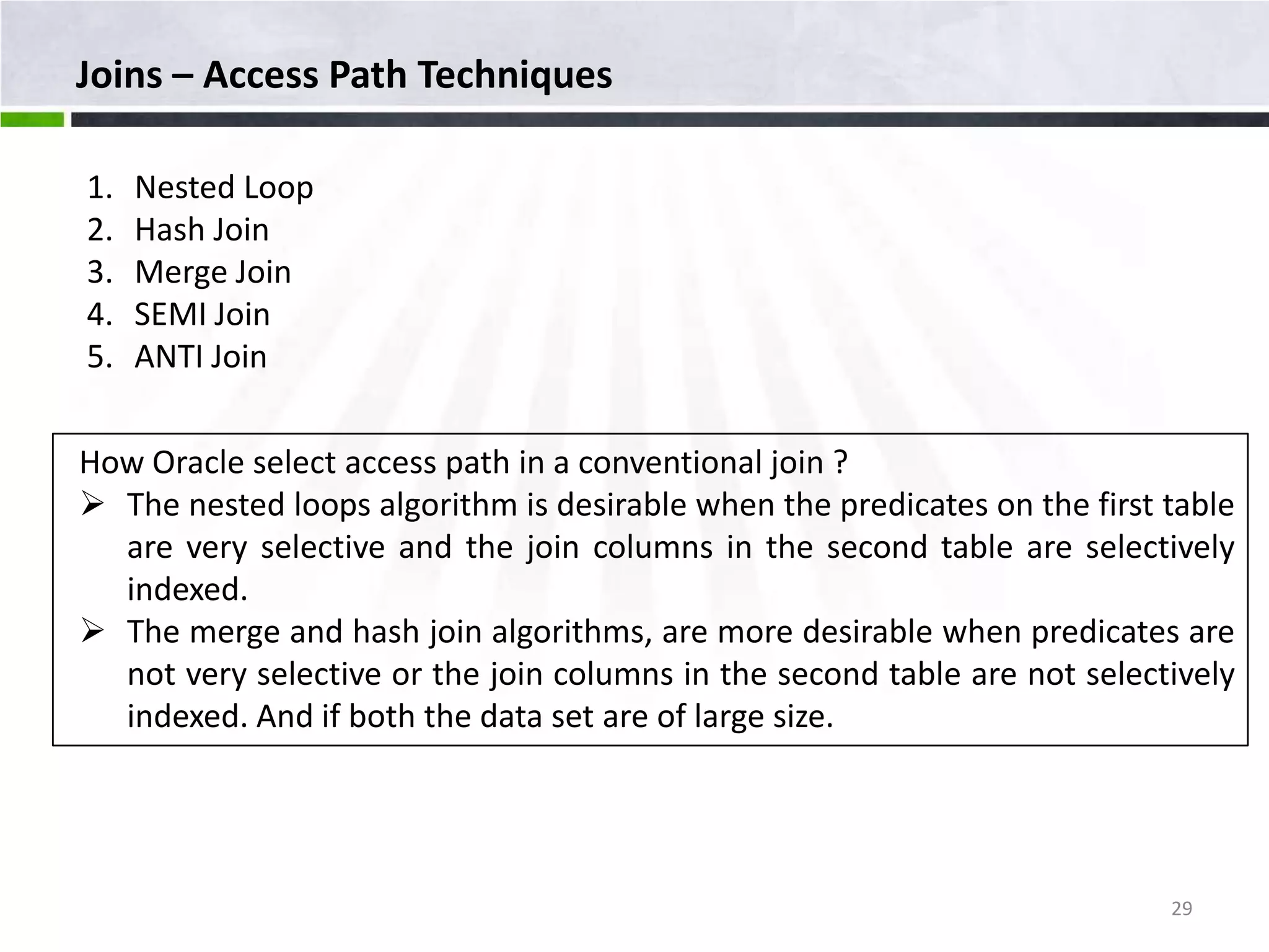 Joins – Access Path Techniques 1. Nested Loop 2. Hash Join 3. Merge Join 4. SEMI Join 5. ANTI Join How Oracle select access path in a conventional join ?  The nested loops algorithm is desirable when the predicates on the first table are very selective and the join columns in the second table are selectively indexed.  The merge and hash join algorithms, are more desirable when predicates are not very selective or the join columns in the second table are not selectively indexed. And if both the data set are of large size. 29 