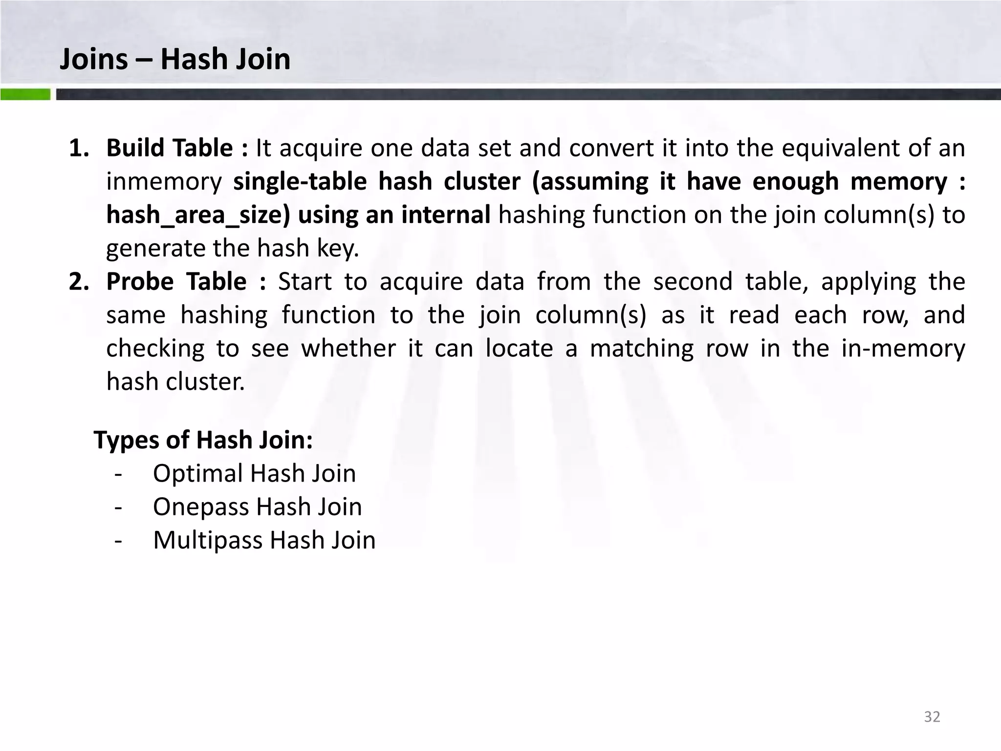 Joins – Hash Join 1. Build Table : It acquire one data set and convert it into the equivalent of an inmemory single-table hash cluster (assuming it have enough memory : hash_area_size) using an internal hashing function on the join column(s) to generate the hash key. 2. Probe Table : Start to acquire data from the second table, applying the same hashing function to the join column(s) as it read each row, and checking to see whether it can locate a matching row in the in-memory hash cluster. Types of Hash Join: - Optimal Hash Join - Onepass Hash Join - Multipass Hash Join 32 