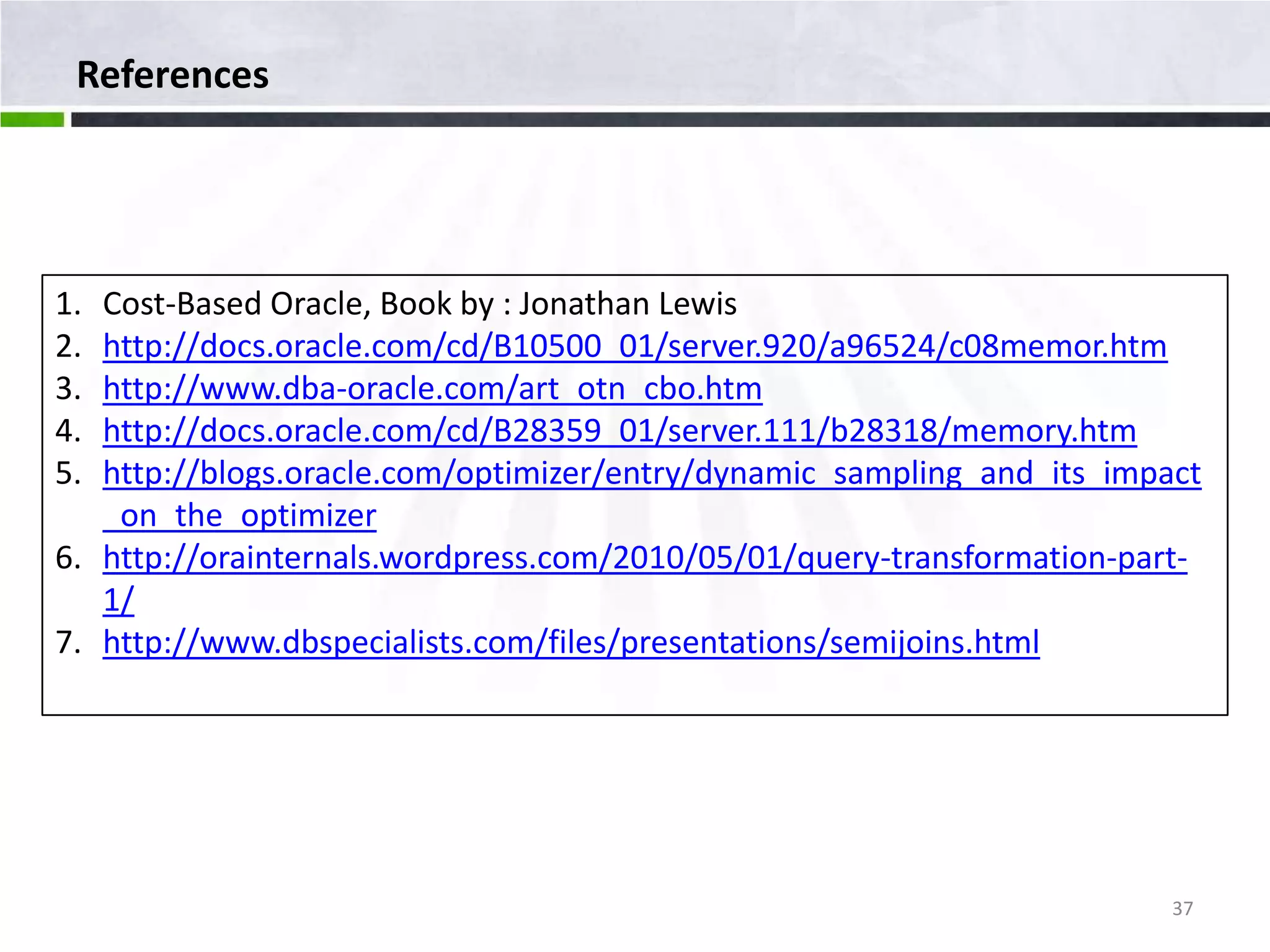 References 1. Cost-Based Oracle, Book by : Jonathan Lewis 2. http://docs.oracle.com/cd/B10500_01/server.920/a96524/c08memor.htm 3. http://www.dba-oracle.com/art_otn_cbo.htm 4. http://docs.oracle.com/cd/B28359_01/server.111/b28318/memory.htm 5. http://blogs.oracle.com/optimizer/entry/dynamic_sampling_and_its_impact _on_the_optimizer 6. http://orainternals.wordpress.com/2010/05/01/query-transformation-part- 1/ 7. http://www.dbspecialists.com/files/presentations/semijoins.html 37 