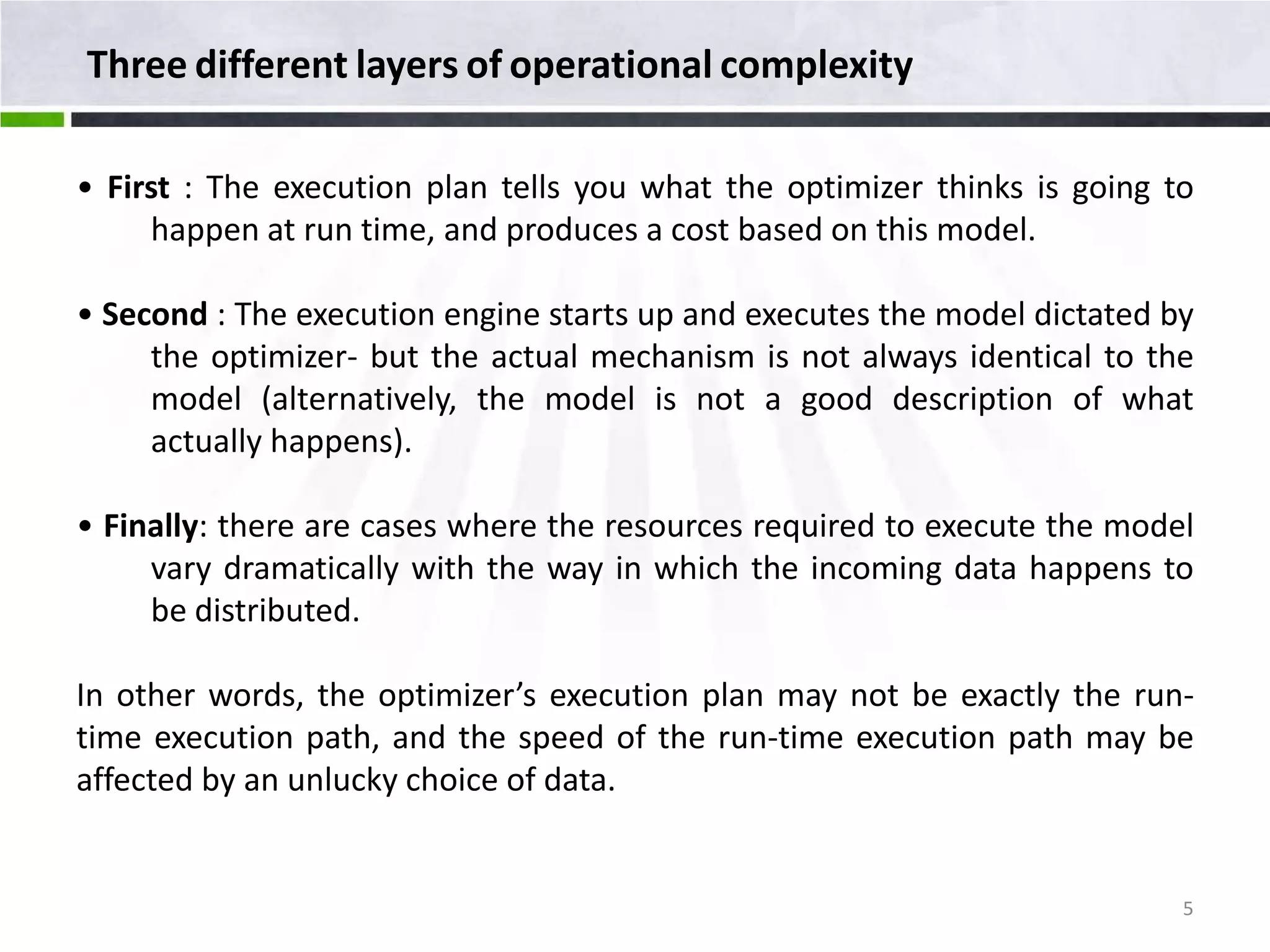 Three different layers of operational complexity • First : The execution plan tells you what the optimizer thinks is going to happen at run time, and produces a cost based on this model. • Second : The execution engine starts up and executes the model dictated by the optimizer- but the actual mechanism is not always identical to the model (alternatively, the model is not a good description of what actually happens). • Finally: there are cases where the resources required to execute the model vary dramatically with the way in which the incoming data happens to be distributed. In other words, the optimizer’s execution plan may not be exactly the run- time execution path, and the speed of the run-time execution path may be affected by an unlucky choice of data. 5 