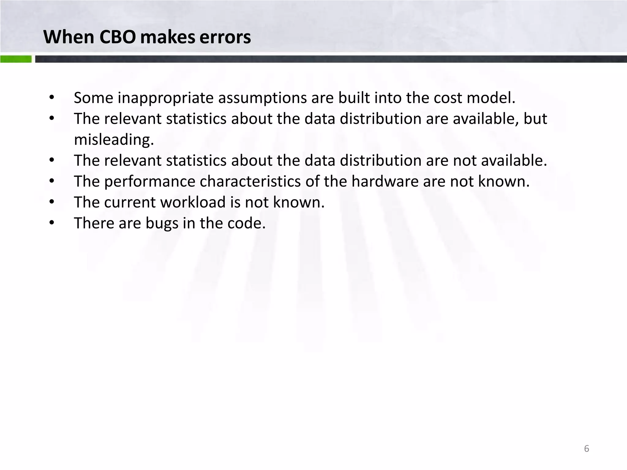 When CBO makes errors • Some inappropriate assumptions are built into the cost model. • The relevant statistics about the data distribution are available, but misleading. • The relevant statistics about the data distribution are not available. • The performance characteristics of the hardware are not known. • The current workload is not known. • There are bugs in the code. 6 