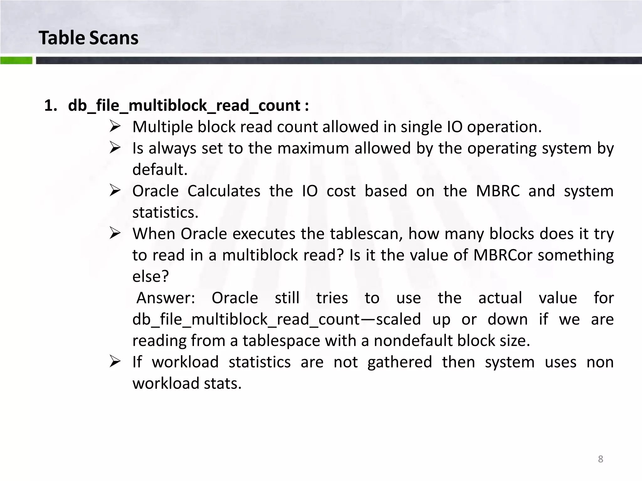 Table Scans 1. db_file_multiblock_read_count :  Multiple block read count allowed in single IO operation.  Is always set to the maximum allowed by the operating system by default.  Oracle Calculates the IO cost based on the MBRC and system statistics.  When Oracle executes the tablescan, how many blocks does it try to read in a multiblock read? Is it the value of MBRCor something else? Answer: Oracle still tries to use the actual value for db_file_multiblock_read_count—scaled up or down if we are reading from a tablespace with a nondefault block size.  If workload statistics are not gathered then system uses non workload stats. 8 