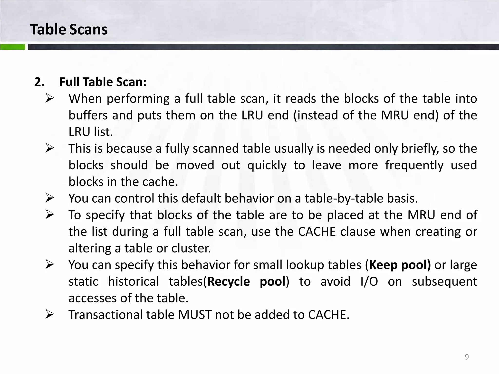 Table Scans 2. Full Table Scan:  When performing a full table scan, it reads the blocks of the table into buffers and puts them on the LRU end (instead of the MRU end) of the LRU list.  This is because a fully scanned table usually is needed only briefly, so the blocks should be moved out quickly to leave more frequently used blocks in the cache.  You can control this default behavior on a table-by-table basis.  To specify that blocks of the table are to be placed at the MRU end of the list during a full table scan, use the CACHE clause when creating or altering a table or cluster.  You can specify this behavior for small lookup tables (Keep pool) or large static historical tables(Recycle pool) to avoid I/O on subsequent accesses of the table.  Transactional table MUST not be added to CACHE. 9 