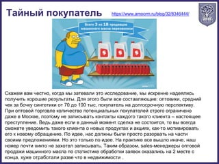 Тайный покупатель https://www.amocrm.ru/blog/32/8346444/
Скажем вам честно, когда мы затевали это исследование, мы искренне надеялись
получить хорошие результаты. Для этого были все составляющие: оптовики, средний
чек за бочку синтетики от 70 до 100 тыс, покупатель на долгосрочную перспективу.
При оптовой торговле количество потенциальных покупателей строго ограничено
даже в Москве, поэтому не записывать контакты каждого такого клиента – настоящее
преступление. Ведь даже если в данный момент сделка не состоится, то вы всегда
сможете уведомить такого клиента о новых продуктах и акциях, как-то мотивировать
его к новому обращению. По идее, нас должны были просто разорвать на части
своими предложениями. Но это только по идее. На практике все вышло иначе, наш
номер почти никто не захотел записывать. Таким образом, sales-менеджеры оптовой
продажи машинного масла по статистике обработки заявок оказались на 2 месте с
конца, хуже отработали разве что в недвижимости .
 