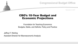 Congressional Budget OfficeCongressional Budget Office
Foundation for Teaching Economics
Budgets, Debts, and Deficits: Policy and Practice
November 9, 2019
Jeffrey F. Werling
Assistant Director for Macroeconomic Analysis
CBO’s 10-Year Budget and
Economic Projections
 