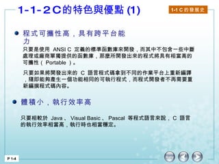 1-1-2 C 的特色與優點 (1)  1-1 C 的發展史   P 1-4 程式可攜性高，具有跨平台能力 只要是使用  ANSI C  定義的標準函數庫來開發，而其中不包含一些中斷處理或廠商單獨提供的函數庫，那麼所開發出來的程式將具有相當高的可攜性（ Portable ）。 只要如果將開發出來的  C  語言程式碼拿到不同的作業平台上重新編譯，隨即能夠產生一個功能相同的可執行程式，而程式開發者不再需要重新編撰程式碼內容。 體積小，執行效率高 只要相較於  Java 、 Visual Basic 、 Pascal  等程式語言來說， C  語言的執行效率相當高，執行時也相當穩定。 