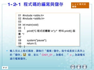 1-2-1  程式碼的編寫與儲存 1-2 C 程式初體驗 P 1-7 01  #include <stdio.h> 02  #include <stdlib.h> 03 04  int main(void) 05  { 06  printf("C 程式初體驗 \n");/*  呼叫 printf() 函數  */  07   08  system("pause"); 09  return 0; 10  }  輸入完以上程式碼後，請執行「檔案 / 儲存」指令或是按工具列上的「儲存」  鈕，並以「 Ch01_01 」為檔名，「 .c 」為副檔名進行檔案儲存。  
