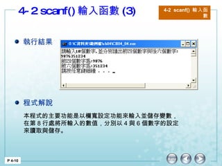 4-2 scanf() 輸入函數 (3) 4-2  scanf()  輸入函數 P 4-10 本程式的主要功能是以欄寬設定功能來輸入並儲存變數，在第 8 行處將所輸入的數值，分別以 4 與 6 個數字的設定來讀取與儲存。  執行結果 程式解說 
