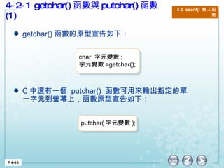 4-2-1 getchar() 函數與 putchar() 函數 (1) 4-2  scanf()  輸入函數 P 4-10 getchar() 函數的原型宣告如下： C 中還有一個  putchar()  函數可用來輸出指定的單一字元到營幕上，函數原型宣告如下：  char  字元變數 ; 字元變數 =getchar();  putchar( 字元變數 );  