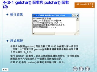 4-2-1 getchar() 函數與 putchar() 函數 (2) P 4-7 4-2  scanf()  輸入函數 本程式中強調 getchar() 函數在程式第 10 行中會讀入第一個字元，而第 11 行的第二道 getchar() 函數會將緩衝區中剩餘的字元讀入字元陣列 ch_2 中。 使用 getchar() 函數時，必須注意緩衝區讀取的特性，否則保留在緩衝區的字元可能造成下一個讀取函數執行錯誤。 在第 13 行中的 putchar() 函數可用來輸出單一字元。  執行結果 程式解說 