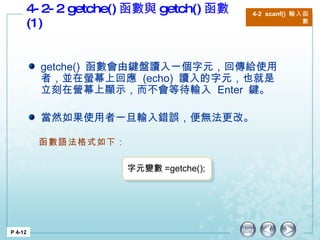 4-2-2 getche() 函數與 getch() 函數 (1)  P 4-12 4-2  scanf()  輸入函數 getche()  函數會由鍵盤讀入一個字元，回傳給使用者，並在螢幕上回應  (echo)  讀入的字元，也就是立刻在營幕上顯示，而不會等待輸入  Enter  鍵。 當然如果使用者一旦輸入錯誤，便無法更改。 函數語法格式如下： 字元變數 =getche(); 