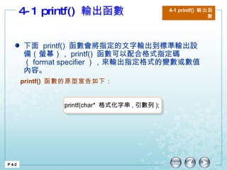 4-1 printf()  輸出函數  4-1 printf()  輸出函數 P 4-2 下面  printf()  函數會將指定的文字輸出到標準輸出設備（螢幕）， printf()  函數可以配合格式指定碼（ format specifier ），來輸出指定格式的變數或數值內容。 printf()  函數的原型宣告如下： printf(char*  格式化字串 , 引數列 ); 