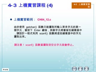 4-3  上機實習課程 (4) 4-3  上機實習課程 P 4-18 上機實習範例： CH04_12.c 由於使用  getchar()  函數只能讀取所輸入眾多字元的第一個字元，當按下  Enter  鍵後，其餘字元將會留在緩衝區中，請設計一程式利用  scanf()  函數將這些緩衝區中的字元讀取出來。 請注意！ scanf()  函數當讀取到空白字元就會停止。 