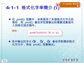 4-1-1  格式化字串簡介 (1) 4-1  printf() 輸出函數 4-1 printf()  輸出函數 P 4-3 在  printf()  函數中，如果使用了多個格式化字元的情形，則  printf()  會依序把要輸出的變數或數值代入到格式指定碼中。 其中輸出的字元 ‘ B’ 、‘ y’ 、‘ e’  會依序對應到格式化字元中，再由  printf()  函數輸出。  例如： printf("%c%c%c", 'B' ,'y' ,'e'); 