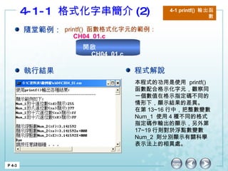 4-1-1  格式化字串簡介 (2) 4-1 printf()  輸出函數 P 4-3 隨堂範例： printf()  函數格式化字元的範例： CH04_01.c 本程式的功用是使用  printf()  函數配合格示化字元，觀察同一個數值在格示指定碼不同的情形下，顯示結果的差異。 在第 13~16 行中，把整數變數  Num_1  使用 4 種不同的格式指定碼作輸出的顯示，另外第 17~19 行則對於浮點數變數  Num_2  則分別顯示有關科學表示法上的相異處。 執行結果 程式解說 開啟  CH04_01.c 