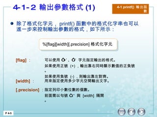 4-1-2  輸出參數格式 (1) 4-1 printf()  輸出函數 P 4-5 除了格式化字元， printf() 函數中的格式化字串也可以進一步來控制輸出參數的格式，如下所示： [flag] ： 可以使用 ‘ +’ 、‘ -’  字元指定輸出的格式。 如果使用正號  (+) ，輸出靠右同時顯示數值的正負號。 如果使用負號  (-) ，則輸出靠左對齊。  [width] ： 用來指定使用多少字元空間輸出文字。 [.precision] ： 指定列印小數位數的個數。 前面需以句號 “ .“  與  [width]  隔開。 %[flag][width][.precision] 格式化字元  