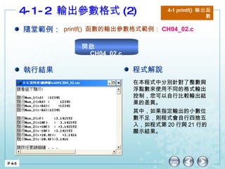 4-1-2  輸出參數格式 (2) 4-1 printf()  輸出函數 P 4-5 隨堂範例： printf()  函數的輸出參數格式範例： CH04_02.c 在本程式中分別針對了整數與浮點數來使用不同的格式輸出控制，您可以自行比較輸出結果的差異。 其中，如果指定輸出的小數位數不足，則程式會自行四捨五入，如程式第 20 行與 21 行的顯示結果。 執行結果 程式解說 開啟  CH04_02.c 