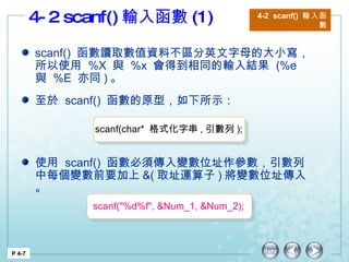 4-2 scanf() 輸入函數 (1)  4-2  scanf()  輸入函數 P 4-7 scanf()  函數讀取數值資料不區分英文字母的大小寫，所以使用  %X  與  %x  會得到相同的輸入結果  (%e  與  %E  亦同 ) 。 使用  scanf()  函數必須傳入變數位址作參數，引數列中每個變數前要加上 &( 取址運算子 ) 將變數位址傳入。 至於  scanf()  函數的原型，如下所示： scanf(char*  格式化字串 , 引數列 ); scanf("%d%f", &Num_1, &Num_2); 