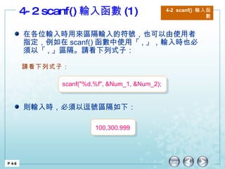 4-2 scanf() 輸入函數 (1) 4-2  scanf()  輸入函數 P 4-8 在各位輸入時用來區隔輸入的符號，也可以由使用者指定，例如在 scanf() 函數中使用「 , 」，輸入時也必須以「 , 」區隔。請看下列式子： 則輸入時，必須以逗號區隔如下： 請看下列式子： scanf("%d,%f", &Num_1, &Num_2); 100,300.999 