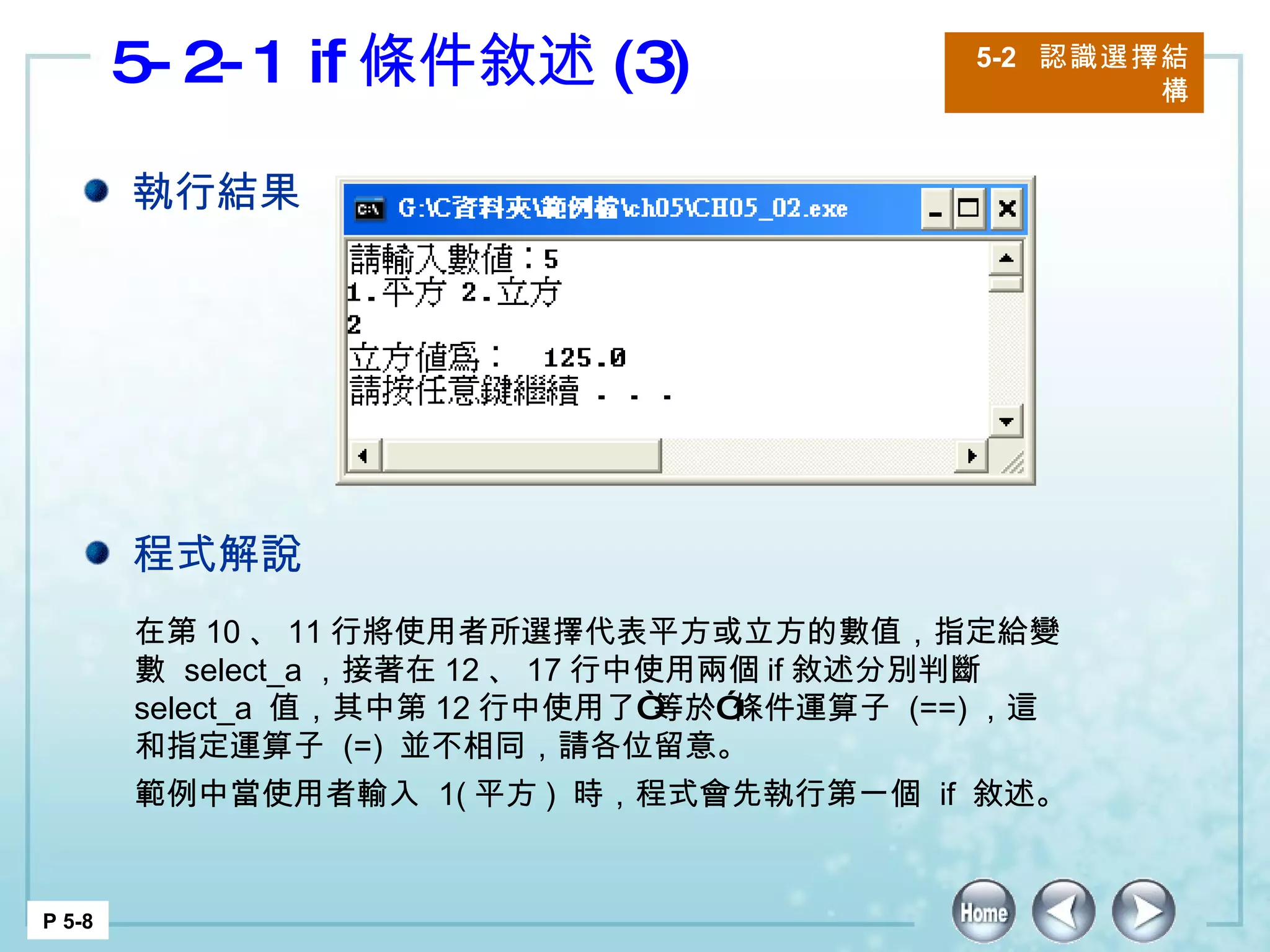 5-2-1 if 條件敘述 (3) 5-2  認識選擇結構 P 5-8 在第 10 、 11 行將使用者所選擇代表平方或立方的數值，指定給變數  select_a ，接著在 12 、 17 行中使用兩個 if 敘述分別判斷  select_a  值，其中第 12 行中使用了“等於”條件運算子  (==) ，這和指定運算子  (=)  並不相同，請各位留意。 範例中當使用者輸入  1( 平方 )  時，程式會先執行第一個  if  敘述。 執行結果 程式解說 