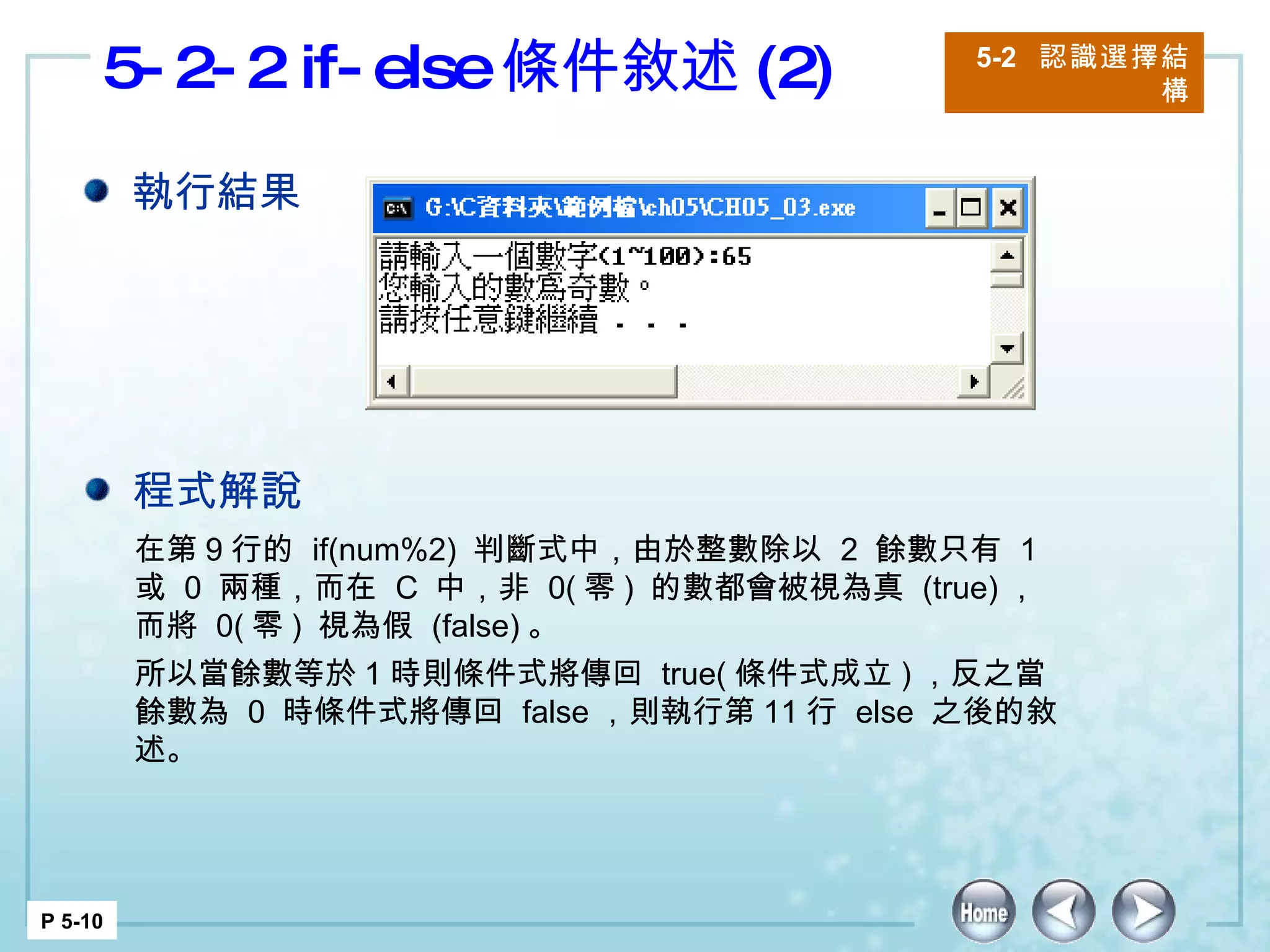 5-2-2 if-else 條件敘述 (2) 5-2  認識選擇結構 P 5-10 在第 9 行的  if(num%2)  判斷式中，由於整數除以  2  餘數只有  1  或  0  兩種，而在  C  中，非  0( 零 )  的數都會被視為真  (true) ，而將  0( 零 )  視為假  (false) 。 所以當餘數等於 1 時則條件式將傳回  true( 條件式成立 ) ，反之當餘數為  0  時條件式將傳回  false ，則執行第 11 行  else  之後的敘述。  執行結果 程式解說 