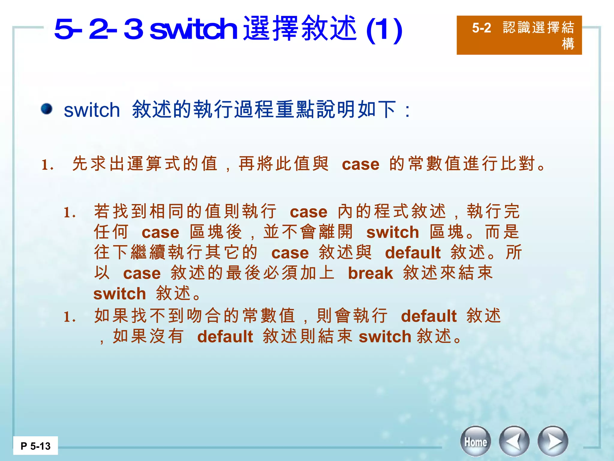 5-2-3 switch 選擇敘述 (1) 5-2  認識選擇結構 P 5-13 switch  敘述的執行過程重點說明如下： 先求出運算式的值，再將此值與  case  的常數值進行比對。 如果找不到吻合的常數值，則會執行  default  敘述，如果沒有  default  敘述則結束 switch 敘述。  若找到相同的值則執行  case  內的程式敘述，執行完任何  case  區塊後，並不會離開  switch  區塊。而是往下繼續執行其它的  case  敘述與  default  敘述。所以  case  敘述的最後必須加上  break  敘述來結束  switch  敘述。 