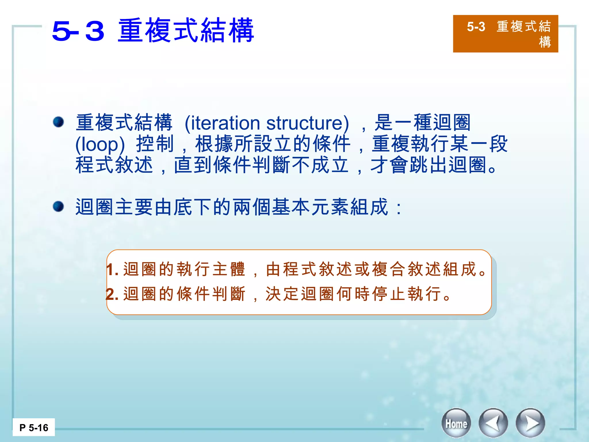 5-3  重複式結構 5-3  重複式結構 P 5-16 重複式結構  (iteration structure) ，是一種迴圈  (loop)  控制，根據所設立的條件，重複執行某一段程式敘述，直到條件判斷不成立，才會跳出迴圈。 迴圈主要由底下的兩個基本元素組成：  1. 迴圈的執行主體，由程式敘述或複合敘述組成。 2. 迴圈的條件判斷，決定迴圈何時停止執行。 