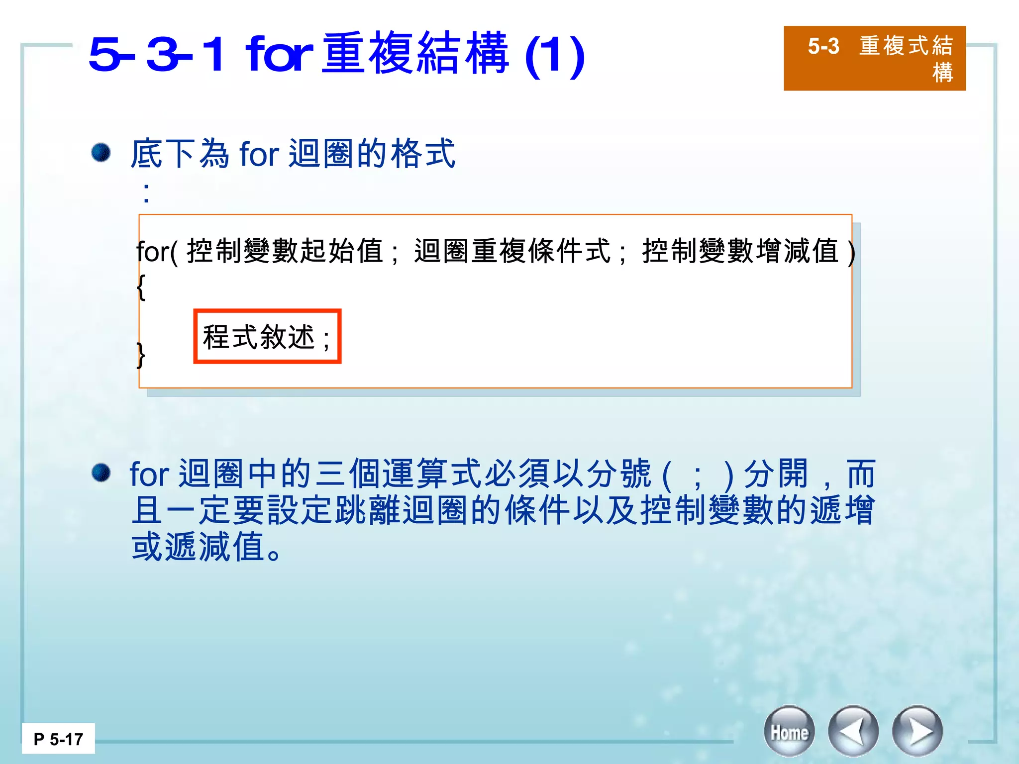 5-3-1 for 重複結構 (1) 5-3  重複式結構 P 5-17 底下為 for 迴圈的格式： for 迴圈中的三個運算式必須以分號 ( ； ) 分開，而且一定要設定跳離迴圈的條件以及控制變數的遞增或遞減值。  for( 控制變數起始值 ;  迴圈重複條件式 ;  控制變數增減值 ) {   } 程式敘述 ;  