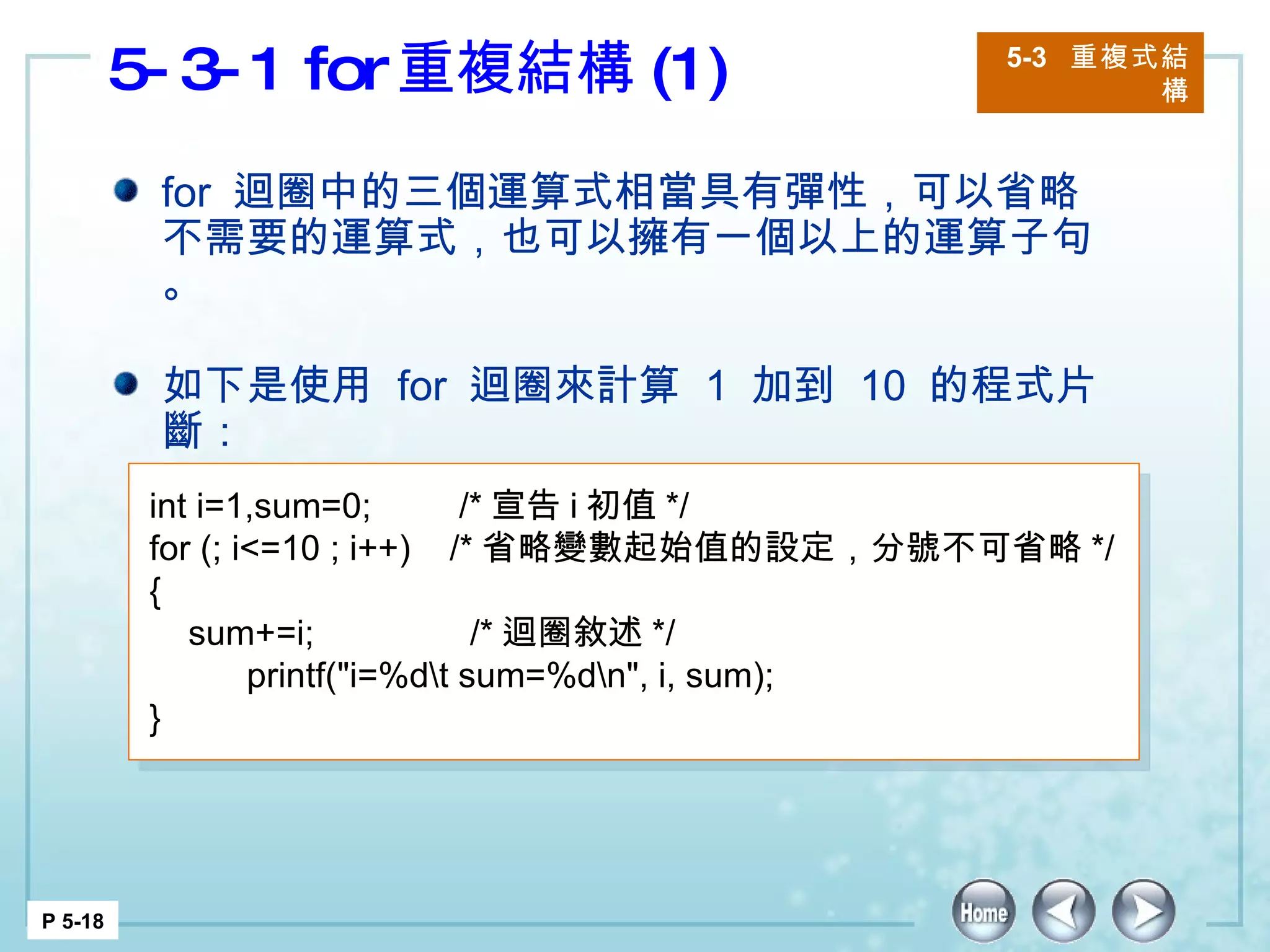 5-3-1 for 重複結構 (1) 5-3  重複式結構 P 5-18 for  迴圈中的三個運算式相當具有彈性，可以省略不需要的運算式，也可以擁有一個以上的運算子句。 如下是使用  for  迴圈來計算  1  加到  10  的程式片斷： int i=1,sum=0;  /* 宣告 i 初值 */ for (; i<=10 ; i++)  /* 省略變數起始值的設定，分號不可省略 */ { sum+=i;  /* 迴圈敘述 */ printf("i=%d\t sum=%d\n", i, sum); }  