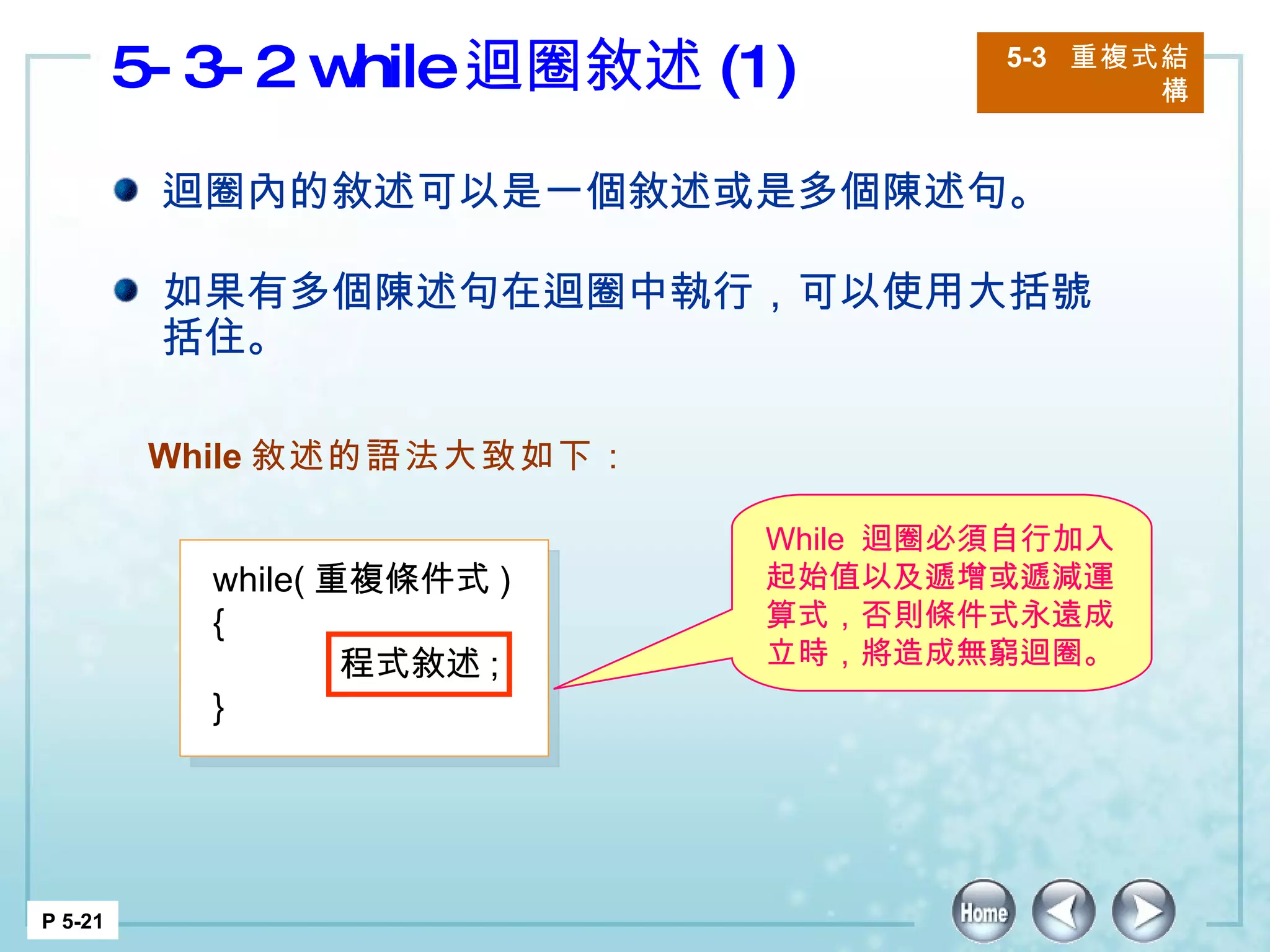 5-3-2 while 迴圈敘述 (1) 5-3  重複式結構 P 5-21 迴圈內的敘述可以是一個敘述或是多個陳述句。 如果有多個陳述句在迴圈中執行，可以使用大括號括住。 While 敘述的語法大致如下： while( 重複條件式 ) { 程式敘述 ; } While  迴圈必須自行加入起始值以及遞增或遞減運算式，否則條件式永遠成立時，將造成無窮迴圈。  