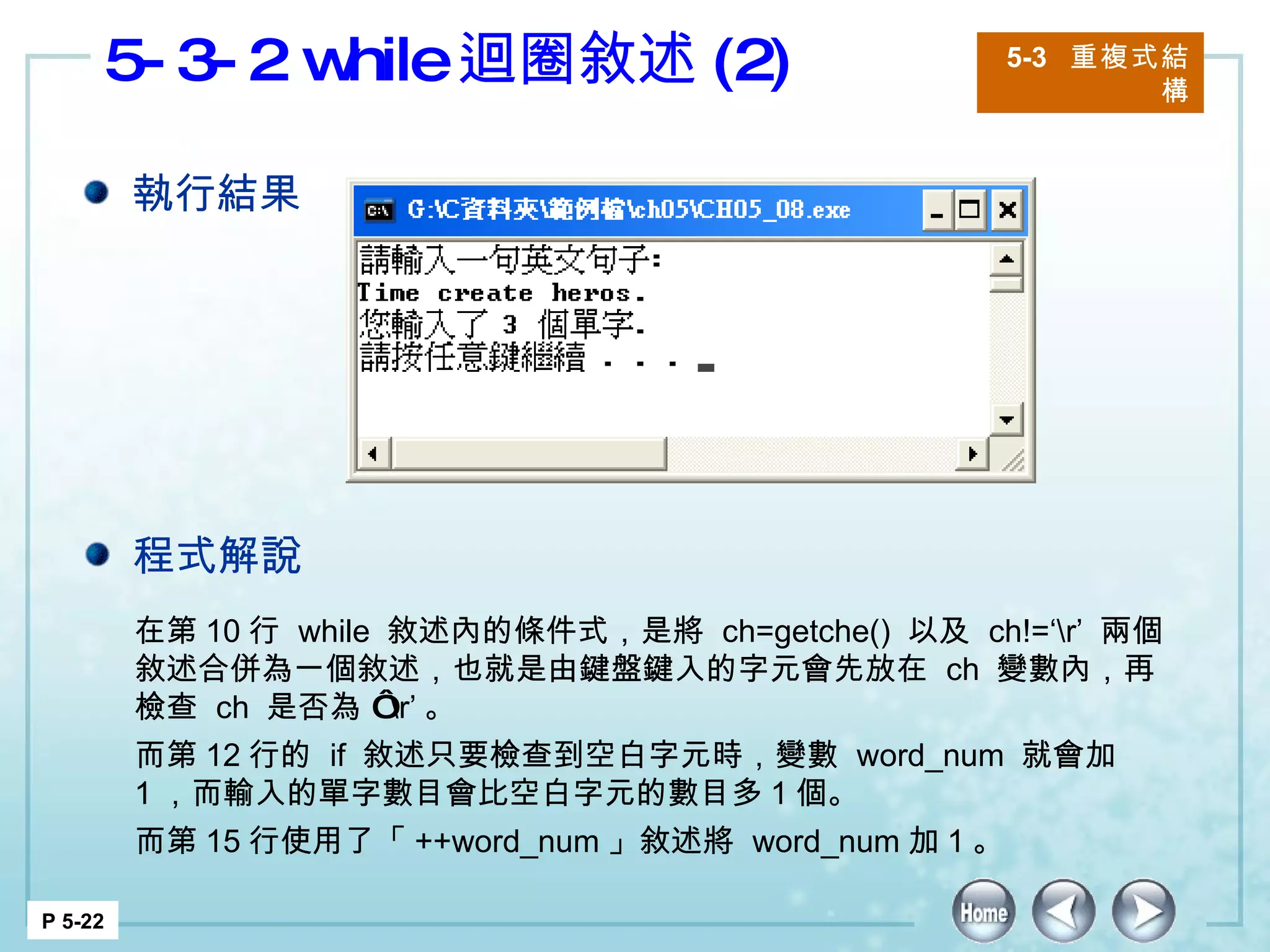5-3-2 while 迴圈敘述 (2) 5-3  重複式結構 P 5-22 在第 10 行  while  敘述內的條件式，是將  ch=getche()  以及  ch!=‘\r’  兩個敘述合併為一個敘述，也就是由鍵盤鍵入的字元會先放在  ch  變數內，再檢查  ch  是否為 ‘ \r’ 。 而第 12 行的  if  敘述只要檢查到空白字元時，變數  word_num  就會加  1 ，而輸入的單字數目會比空白字元的數目多 1 個。 而第 15 行使用了「 ++word_num 」敘述將  word_num 加 1 。 執行結果 程式解說 