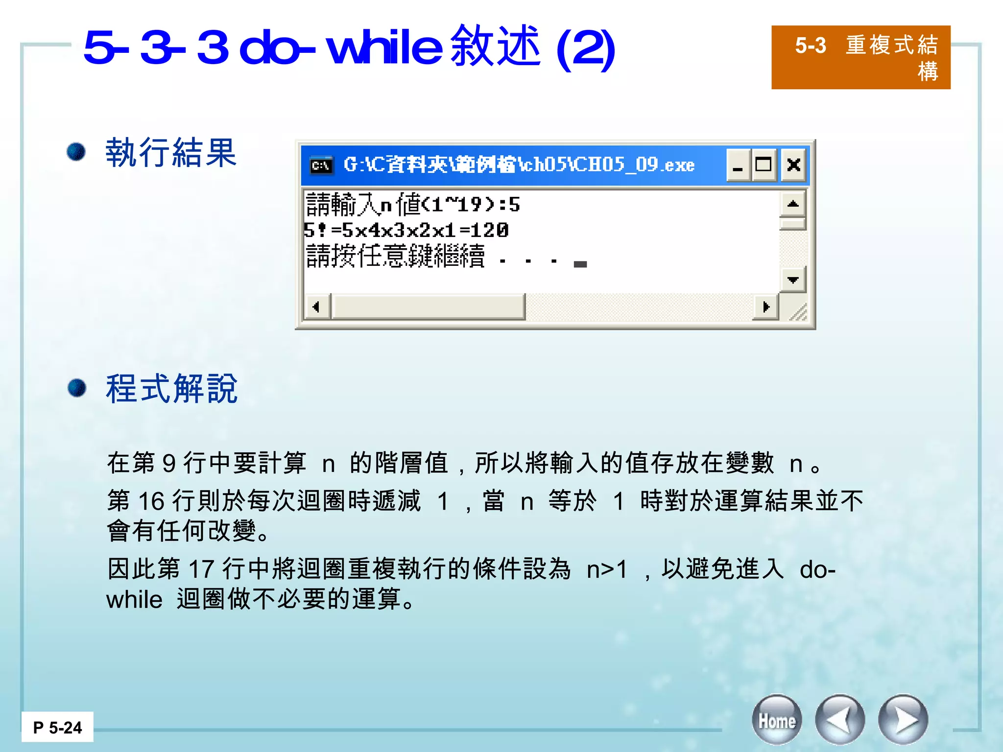 5-3-3 do-while 敘述 (2) 5-3  重複式結構 P 5-24 在第 9 行中要計算  n  的階層值，所以將輸入的值存放在變數  n 。 第 16 行則於每次迴圈時遞減  1 ，當  n  等於  1  時對於運算結果並不會有任何改變。 因此第 17 行中將迴圈重複執行的條件設為  n>1 ，以避免進入  do-while  迴圈做不必要的運算。 執行結果 程式解說 