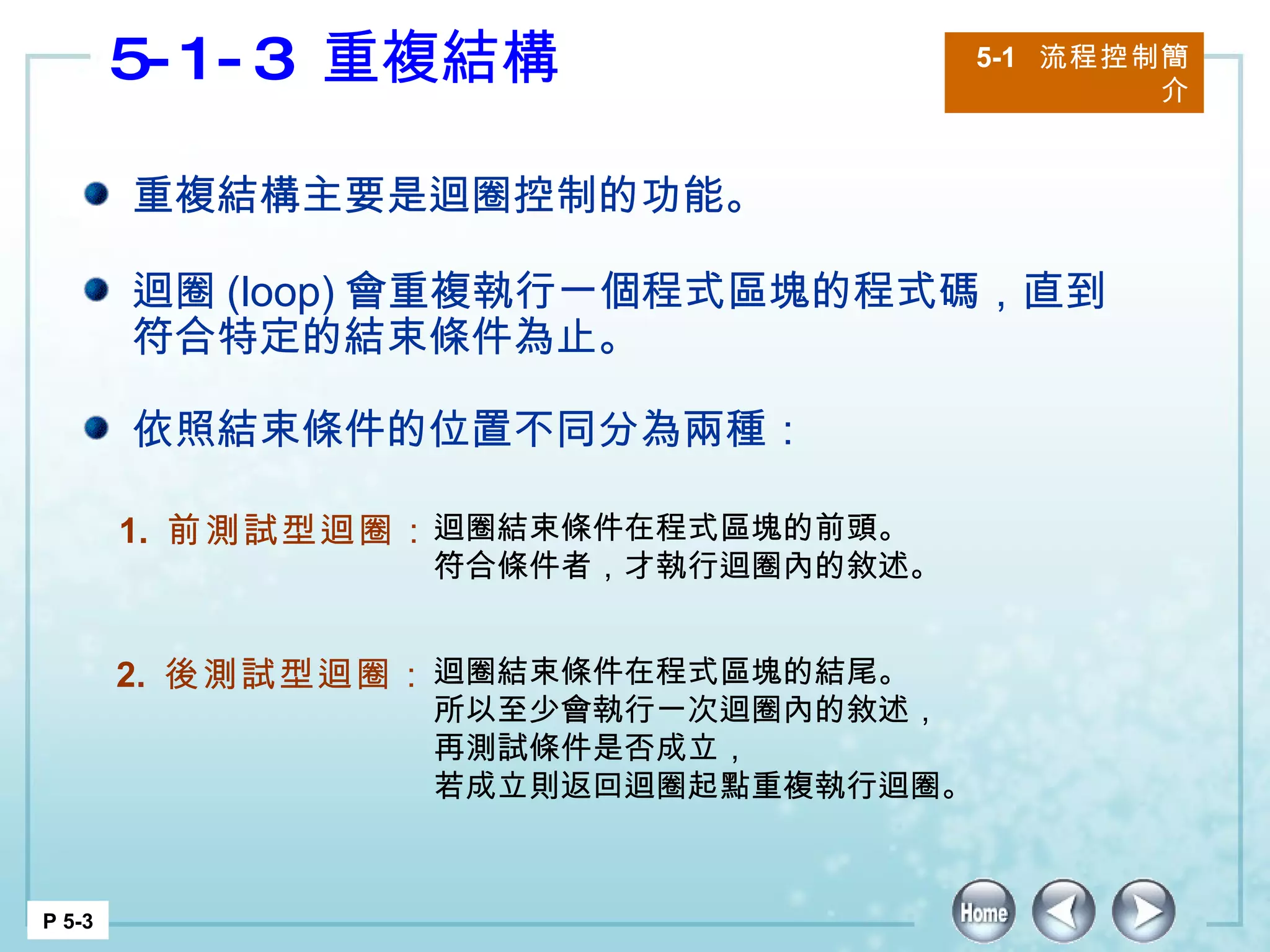 5-1-3  重複結構  5-1  流程控制簡介 P 5-3 重複結構主要是迴圈控制的功能。 迴圈 (loop) 會重複執行一個程式區塊的程式碼，直到符合特定的結束條件為止。 依照結束條件的位置不同分為兩種： 1.  前測試型迴圈： 迴圈結束條件在程式區塊的前頭。 符合條件者，才執行迴圈內的敘述。 2.  後測試型迴圈： 迴圈結束條件在程式區塊的結尾。 所以至少會執行一次迴圈內的敘述， 再測試條件是否成立， 若成立則返回迴圈起點重複執行迴圈。 