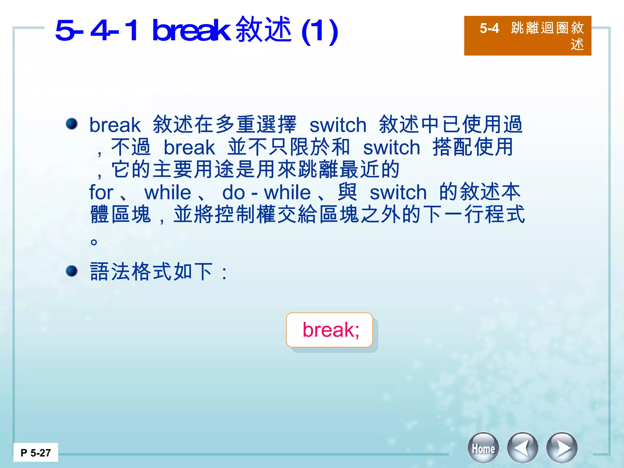 5-4-1 break 敘述 (1)  5-4  跳離迴圈敘述 P 5-27 break  敘述在多重選擇  switch  敘述中已使用過，不過  break  並不只限於和  switch  搭配使用，它的主要用途是用來跳離最近的  for 、 while 、 do - while 、與  switch  的敘述本體區塊，並將控制權交給區塊之外的下一行程式。 語法格式如下： break;  
