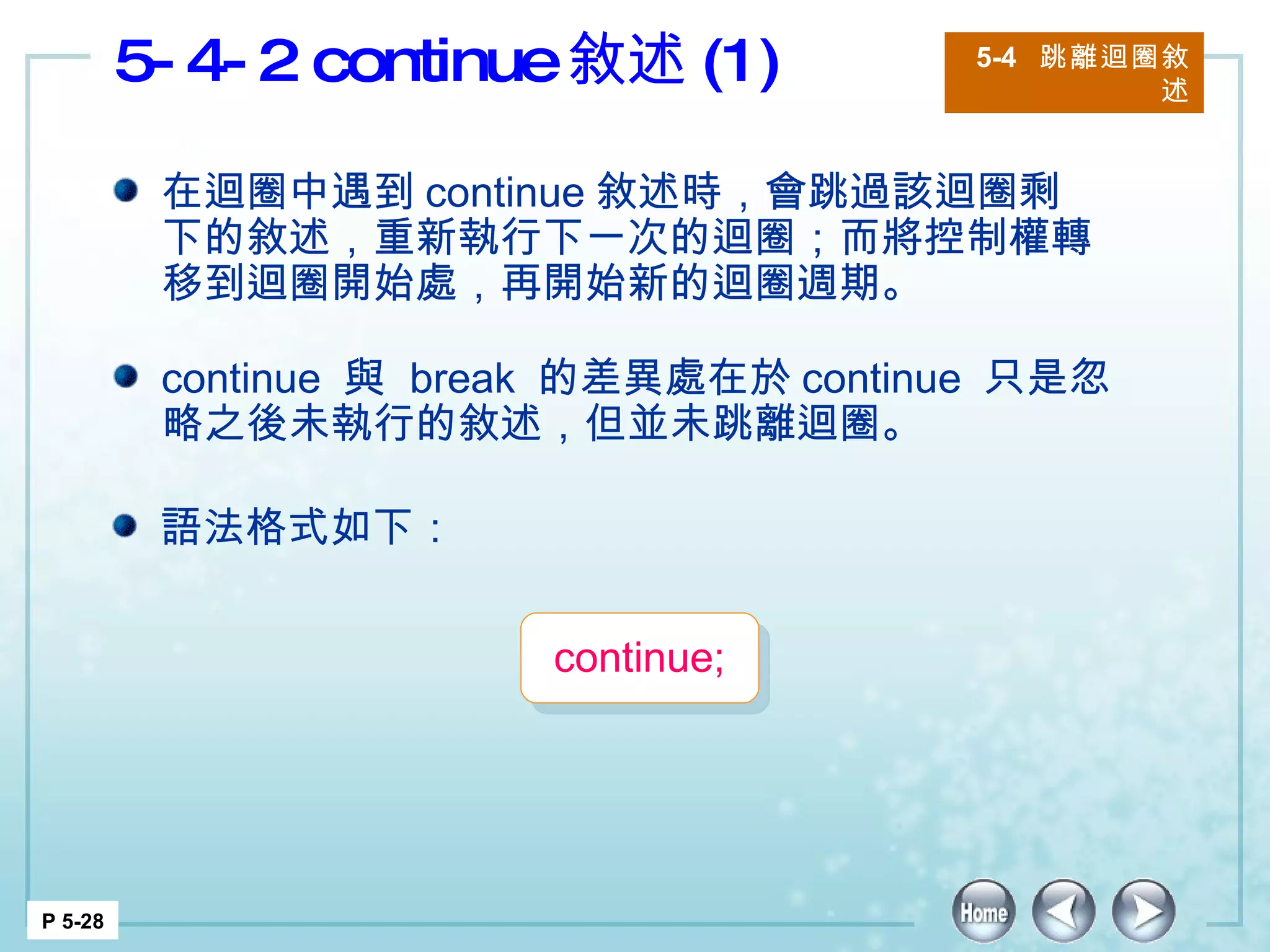 5-4-2 continue 敘述 (1) 5-4  跳離迴圈敘述 P 5-28 在迴圈中遇到 continue 敘述時，會跳過該迴圈剩下的敘述，重新執行下一次的迴圈；而將控制權轉移到迴圈開始處，再開始新的迴圈週期。 continue  與  break  的差異處在於 continue  只是忽略之後未執行的敘述，但並未跳離迴圈。 語法格式如下： continue;  