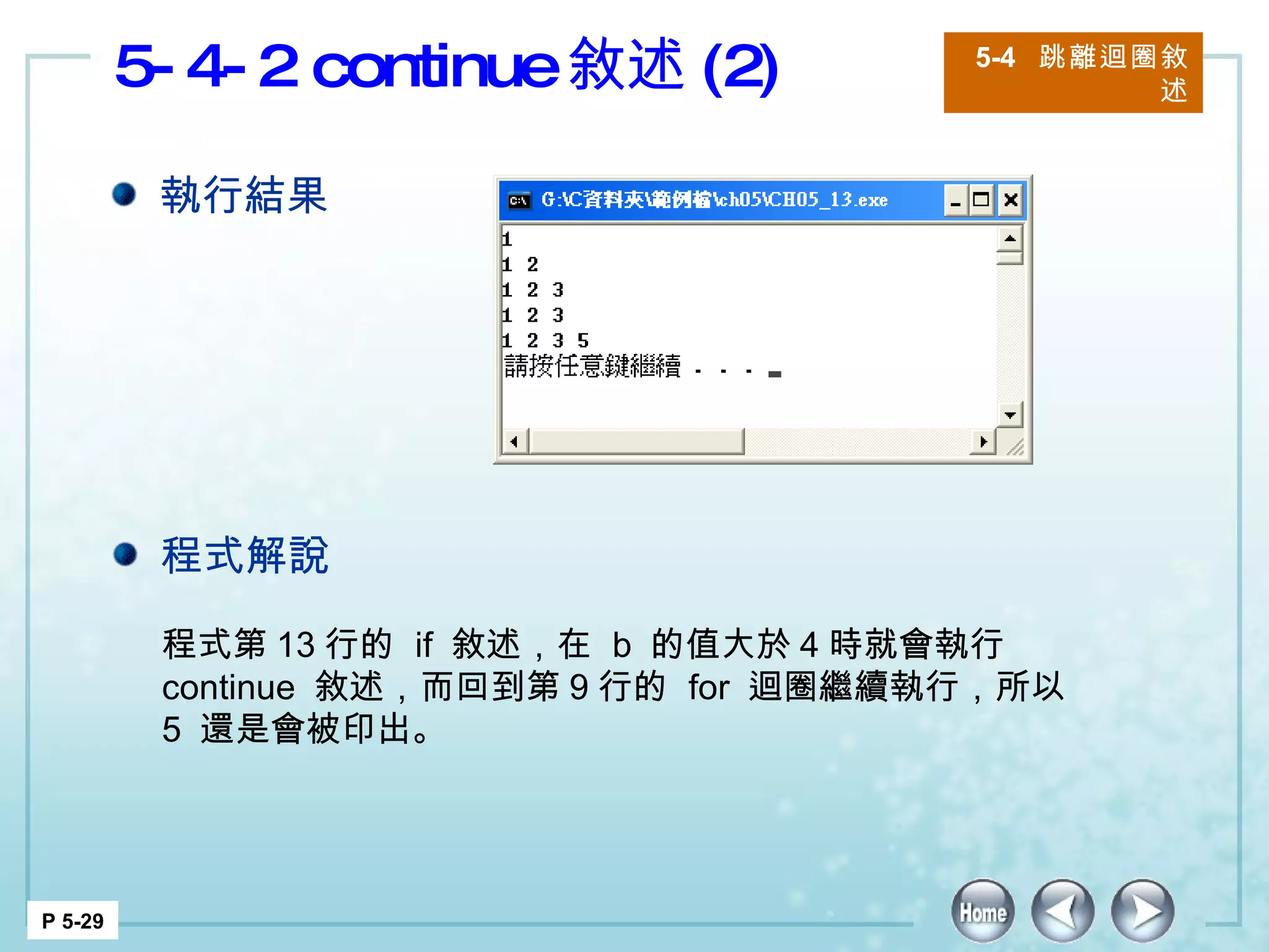 5-4-2 continue 敘述 (2) 5-4  跳離迴圈敘述 P 5-29 程式第 13 行的  if  敘述，在  b  的值大於 4 時就會執行  continue  敘述，而回到第 9 行的  for  迴圈繼續執行，所以  5  還是會被印出。  執行結果 程式解說 