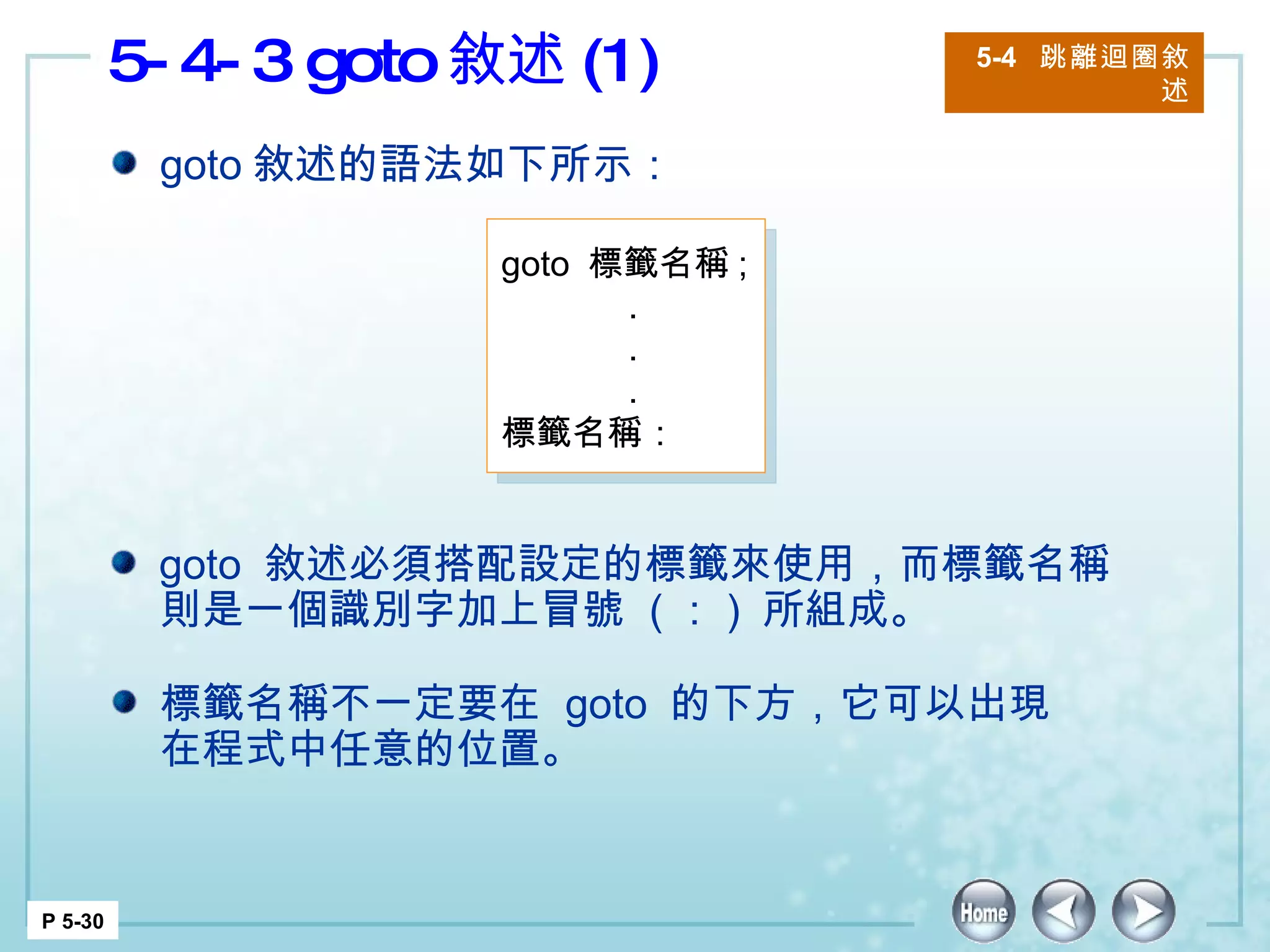 5-4-3 goto 敘述 (1) 5-4  跳離迴圈敘述 P 5-30 goto 敘述的語法如下所示： goto  敘述必須搭配設定的標籤來使用，而標籤名稱則是一個識別字加上冒號  ( ： )  所組成。 標籤名稱不一定要在  goto  的下方，它可以出現在程式中任意的位置。  goto  標籤名稱 ;  . . . 標籤名稱：  