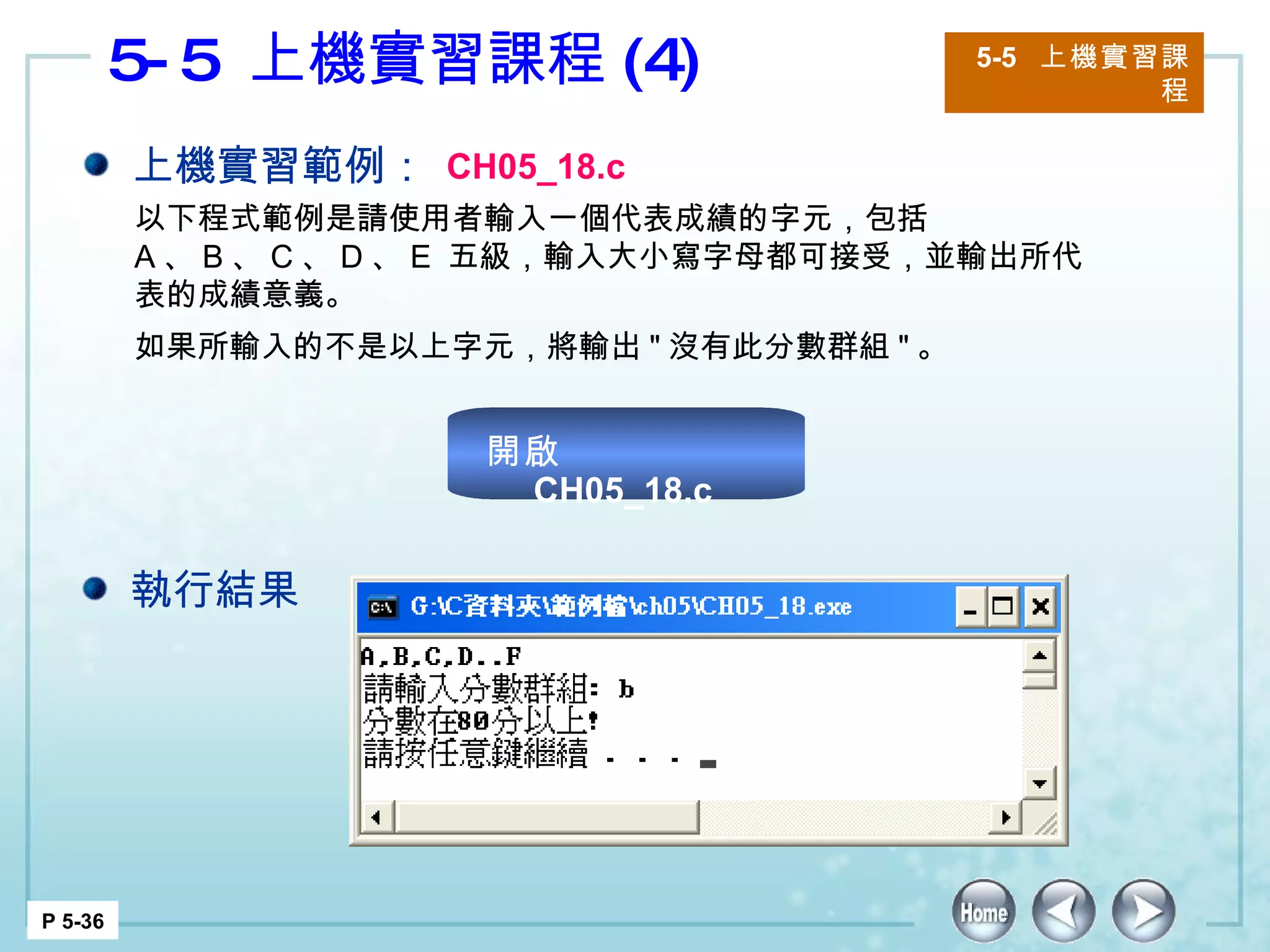 5-5  上機實習課程 (4) 5-5  上機實習課程 P 5-36 上機實習範例： CH05_18.c 以下程式範例是請使用者輸入一個代表成績的字元，包括  A 、 B 、 C 、 D 、 E  五級，輸入大小寫字母都可接受，並輸出所代表的成績意義。 如果所輸入的不是以上字元，將輸出 " 沒有此分數群組 " 。  執行結果 開啟  CH05_18.c 